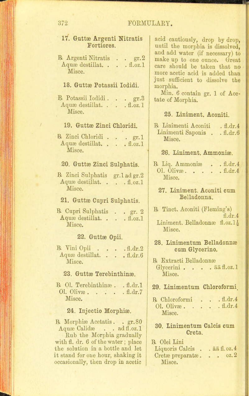 17. Guttse Argenti Nitratis Fortiores. R Argenti Nitratis . . gr. 2 Aquse destillat. . . . fl.oz.l Misce. 18. Gruttse Fotassii lodidi. R Potassii lodidi. . . gr.3 Aquse destillat. . . . fl.oz. 1 Misce. 19. Guttse Zinci CMoridi. R Zinci Cliloridi . . . gr.l AquEe destillat. , . . fl.oz.l Misce. 20. Guttse Zinci Sulphatis. R Zinci Sulphatis gr.l ad gr.2 Aquse destUlat. . . .fl.oz.l Misce. 21, Guttse Cupri Sulphatis. R. Cupri Sulphatis . . gr. 2 Aquag destillat. . . . fl.oz.l Misce. 22. Guttse Opii. R Vini Opii . . . .fl.dr.2 Aquse destillat. . . . fl.dr.6 Misce. 23. Guttse Terebinthinae. R 01. Terebinthinas . . fl.dr.l 01. 01iv« fl.dr.7 Misce. 24. Injectio Morpbiae. R Morphise Acetatis . . gr.80 Aquse CalidEe . . ad fl.oz.l Eub the Morphia gradually ■with fl. dr. 6 of the water ; place the solution in a bottle and let it stand for one hour, shaking it acid cautiously, drop by drop, until the morphia is dissolved, and add water (if necessary) to make up to one ounce. Great care should be taken that no more acetic acid is added than ju.st suflScient to dissolve the morphia. Min. 6 contain gr. 1 of Ace- tate of Moi-phia. 25. Liniment. Aconiti. R Linimenti Aconiti . fl.dr.4 Linimenti Saponis . . fl.dr.6 Misce. 26. Liniment. Ammonise. R Liq. Ammoniae . . fl.dr.4 01. 01iv» fl.dr.l Misce. 27. Liniment. Aconiti cum Belladonna. R Tinct. Aconiti (Fleming's) fl.dr.4 Liniment. Belladonnse fl.oz.l4 Misce. 28. Linimentum Belladonnse cum Glycerine. R Extracti Belladonnse Glycerini .... aa.fl.oz.l Misce. 29. Linimentum Chloroformi. R Chloroformi . . . fl.dr.4 01. OHvse fl.dr.4 Misce. 30. Linimentum Calcis cum Creta. R Olei Lini Liquoris Calcis . . aafl.oz.4 Cretee preparatse. . . oz. 2