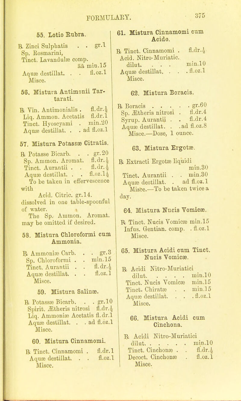 55. Lotio Rubra. R Zinci Sulpbatis . . gr.l Sp. Eosmarini, Tinct. Lavandulaa comp. aa miti.15 Aqu£B destillat. . . fl.oz.l Misce. 56. Mistura Antimonii Tar- tarati. R Yin. Antimonialis . fl.dr.^ Liq. Ammon. Acetatis fl.dr.l Tinct. Hyoscyami . min.20 AquEfi destillat. . . ad fl.oz.l 57. Mistura Potassse Citratis. R Potasse Bicarb. . . gr.20 Sp. Ammon. Aromat. fl.dr.4 Tinct. Aurantii . . fl.dr.^ Aqiise destillat. . . fl.oz.l^ To be taken in effervescence ■with Acid. Citric. gr.l4. dissolved in one table-spoonful of water. The Sp. Ammon. Aromat. may be omitted if desired. 58. Mistura Chloroformi cum Ammonia. Ammonite Garb. . . gr.3 Sp. Cbloroformi . . min.l5 Tinct. Aurantii . . fl.dr.4 Aquse destillat. . . fl.oz. 1 Misce. 69. Mistura Salinas. Dc PotassiE Bicarb. . . gr.lO Spirit. iEtheris nitrosi fl.dr.4 Liq. AmmoniEFi Acetatis fl.dr.l Aquse destillat. . . ad fl.oz.l Misce. 60. Mistura Cinnamomi. R Tinct. Cinnamomi . fl.dr.l Aquse destillat. . . fl.oz.l Misce. 61. Mistura Cinnamomi cum Acido. R Tinct. Cinnamomi . fl.dr.^ Acid. Nitro-Muriatic. dilut. . . . min.lO Aquse destillat. . . . fl-oz.l Misce. 62. Mistura Boracis. R Boracis gr.60 Sp. .aitberis nitrosi . fl.dr.4 Syrup. Aurantii . . fl.dr.4 Aquse destillat. . .adfl.oz.8 Misce.—Dose, 1 ounce. 63, Mistura Ergotse. R Extracti Ergotse liquidi min.30 Tinct. Aurantii . . min.30 Aquse destillat. . ad fl.oz.l Misce.—To be taken twice a day. 64. Mistura Nucis Vomicas. R Tinct. Nucis YomicBe min.15 Infus. Gentian, comp. .fl.oz.l Misce. 65. Mistura Acidi cum Tinct. Nucis Vomicae. R Acidi Nitro-Muriatici dilut min.lO Tinct. Nucis Yomicse min.15 Tinct. Cbiratse . . min.15 Aquse destillat. . . . fl.oz.l Misce. 66. Mistura Acidi cum Cinchona. R Acidi Nitro-Muriatici dilut min.lO Tinct. Cinchonse . . fl.dr.^ Decoct. Cinchonse . fl.oz.l