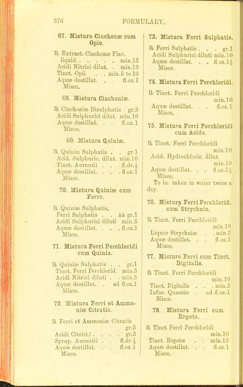 67. Mistura Cinchonae cum Opio. li Extract. CinclionBe Flav. liquid min.l5 Acidi Nitrici dilut. . min.lO Tinct. Opii . . niin.5tol0 AquEe destillat. . . fl.oz.l Misce. 68. Mistura Cinclioiiise. R Cinchoniffi Disulphatis gr.3 Acidi Sulpliurici dilut. min.lO AqusB destillat. . . fl.oz.l Misce. 69. Mistura Quinise. R Quiniaj Sulphatis . . gr.l Acid. Sulphuric, dilut. min.lO Tinct. Auraiitii . . fl.dr.^ Aqufe desiillat. . . . fl.oz.l Misce. 70. Mistura Quinise cum Ferro. R Quinise SuIpLatis, Ferri Sulphatis . . aa gr.l Acidi Sulphm-ici diluti miu.5 Aquse destillat. . . . fl.oz.l Misce. 71. Mistura Ferri Perchloridi cum Quinia. R Quinia) Sulphatis . . gr.l Tiuct. Ferri Perchlorid. min.5 Acidi Nitrici dikiti . . min.5 Aquse destillat. . ad fl.oz.l ]\Iisce. 72. Mistura Ferri at Ammo- nisB Citratis. R Ferri et Ammonise Citratis gr.5 Acidi Citrici.'..... gr.5 Syrup. Aurantii . . fl.dr 4 AquEe destillat. . . fl.oz.l 73. Mistura Ferri Sulphatis. R Ferri Sulphatis . . . gr.l Acidi Sulpliurici diluti min.lO Aquae destillat. . . fl.oz.l^ Misce. 74. Mistura Ferri Perchloridi. R Tinct. Ferri Perchloridi min.lO Aquae destillat. . . fl.oz.l Misce. 75. Mistura Ferri Perchloridi cum Acido. R Tinct. Ferri Perchloridi min.lO Acid. Hydrochloric, dilut. min.lO Aquae destillat. . . fl.oz.l i Misce. To be taijen in water twice a day. 76. Mistura Ferri Perchlorid. cum Strychnia. R Tinct. Ferri Perchloridi min.lO Liquor Strychnise . . min.5 Aquae destillat. . . fl.oz.l MisCe. 77. Mistura Ferri cum Tinct. Digitalis. R Tinct. Ferri Perchloridi min.lO Tinct. Digitalis . . .min.5 Infus. Quassia; . ad fl.oz.l Misce. 78. Mistura Ferri cum Ergota. R Tinct Ferri Perchloridi min.lO Tinct. Ergotaa , . min.15 Aquffi destillat. . . fl.oz.l