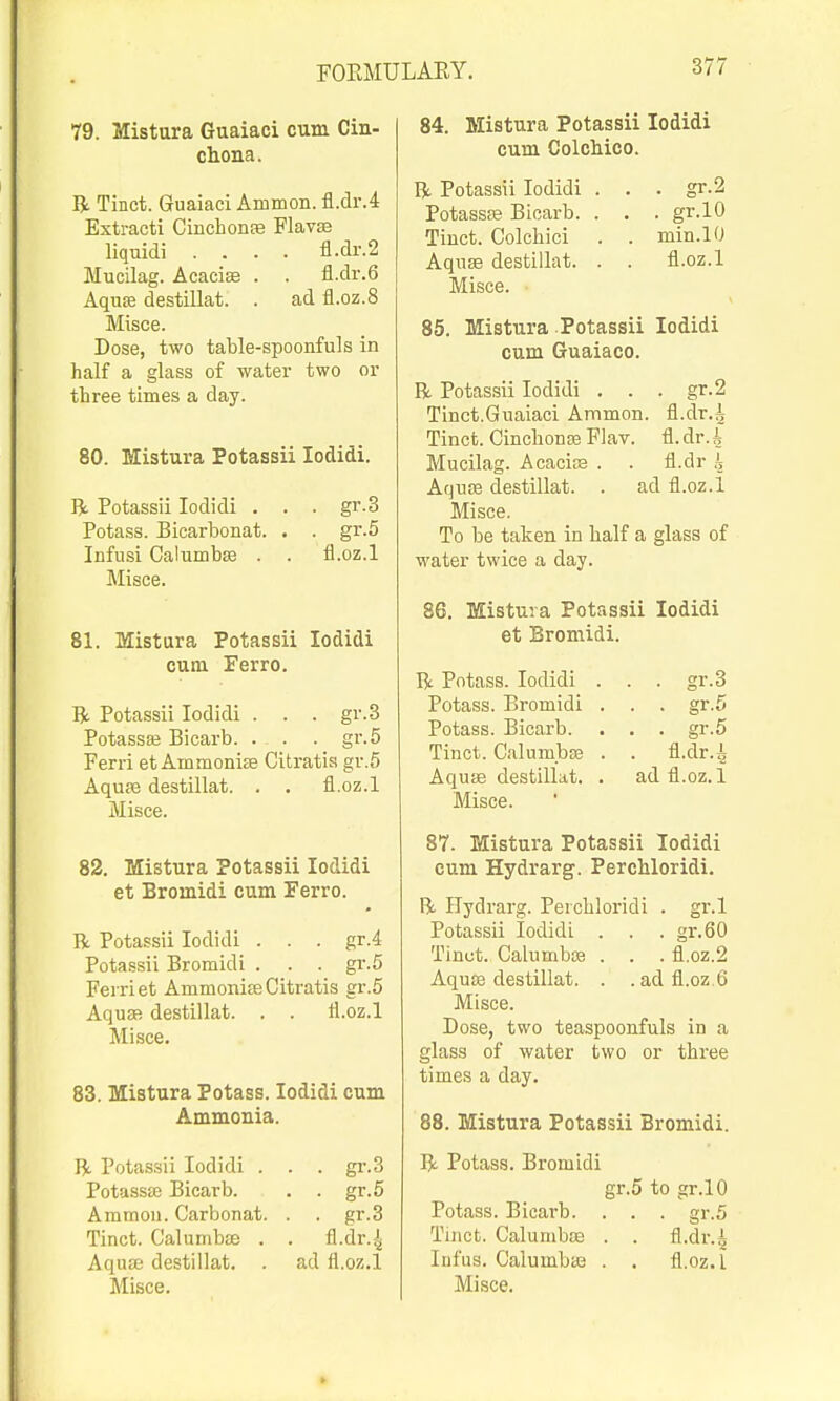 79. Mistura Guaiaci cum Cin- chona. R Tinct. Guaiaci Ammon. fl.dr.4 Extract! CinchonEe Flavse liquidi .... fl.<ir.2 Mucilag. Acacise . . fl.clr.6 AquiB destillat. . ad fl.oz.8 Misce. Dose, two table-spoonfuls in half a glass of water two or three times a day. 80. Mistura Potassii lodidi. R. Potassii lodidi . . . gr.3 Potass. Bicarbonat. . . gr.5 Infusi Calumbffi . . fl.oz.l Misce. 81. Mistura Potassii lodidi cum Ferro. R Potassii lodidi . . . gr.3 Potassaj Bicarb. . . . gr.5 Ferri et Ammoni£e Citratia gr.5 Aquae destillat. . . fl.oz.l Misce. 82. Mistura Potassii lodidi et Bromidi cum Ferro. R Potassii lodidi . . . gr.4 Potassii Bromidi . . . gr.5 Ferri et Ammonite Citratis gr.5 Aquaf) destillat. . . fl.oz.l Misce. 83. Mistura Potass. lodidi cum Ammonia. R Potassii lodidi . . . gi'.3 Potassffi Bicarb. . . gr.5 Ammon. Carbonat. . . gr.3 Tinct. Calumbse . . fl.dr.^ Aqaa3 destillat. . ad fl.oz.l 84. Mistura Potassii lodidi cum Colchico. R Potassii lodidi . . . gr.2 PotassEB Bicarb. . . . gr.lO Tinct. Colchici . . min.lO Aquas destillat. . . fl.oz.l Misce. 85. Mistura Potassii lodidi cum Guaiaco. R Potassii lodidi . . . gr.2 Tinct.Guaiaci Ammon. fl.dr.A Tinct. CinchonEe Flav. fl.dr.i Mucilag. AcacifB . . fl.dr h Aquffi destillat. . ad fl.oz.l Misce. To be taken in half a glass of water twice a day. 86. Mistura Potassii lodidi et Bromidi. R Potass. lodidi . . . gr.3 Potass. Bromidi . . . gr.5 Potass. Bicarb. . . . gr.5 Tinct. Calum.bas . . fl.dr.i Aquie destillat. . ad fl.oz. 1 Misce. 87. Mistura Potassii lodidi cum Hydrarg. Perchloridi. R FFydrarg. Perchloridi . gr.l Potassii lodidi . . . gr.60 Tinct. Calumbce . . . fl.oz.2 Aqute destillat. . .ad fl.oz 6 Misce. Dose, two teaspoonfuls in a glass of water two or three times a day. 88. Mistura Potassii Bromidi. R Potass. Bromidi gr.5 to gr.lO Potass. Bicarb. . . . gr.5 Tinct. Calumbse . . fl.dr.i Infus. Calumbas . . fl.oz.l