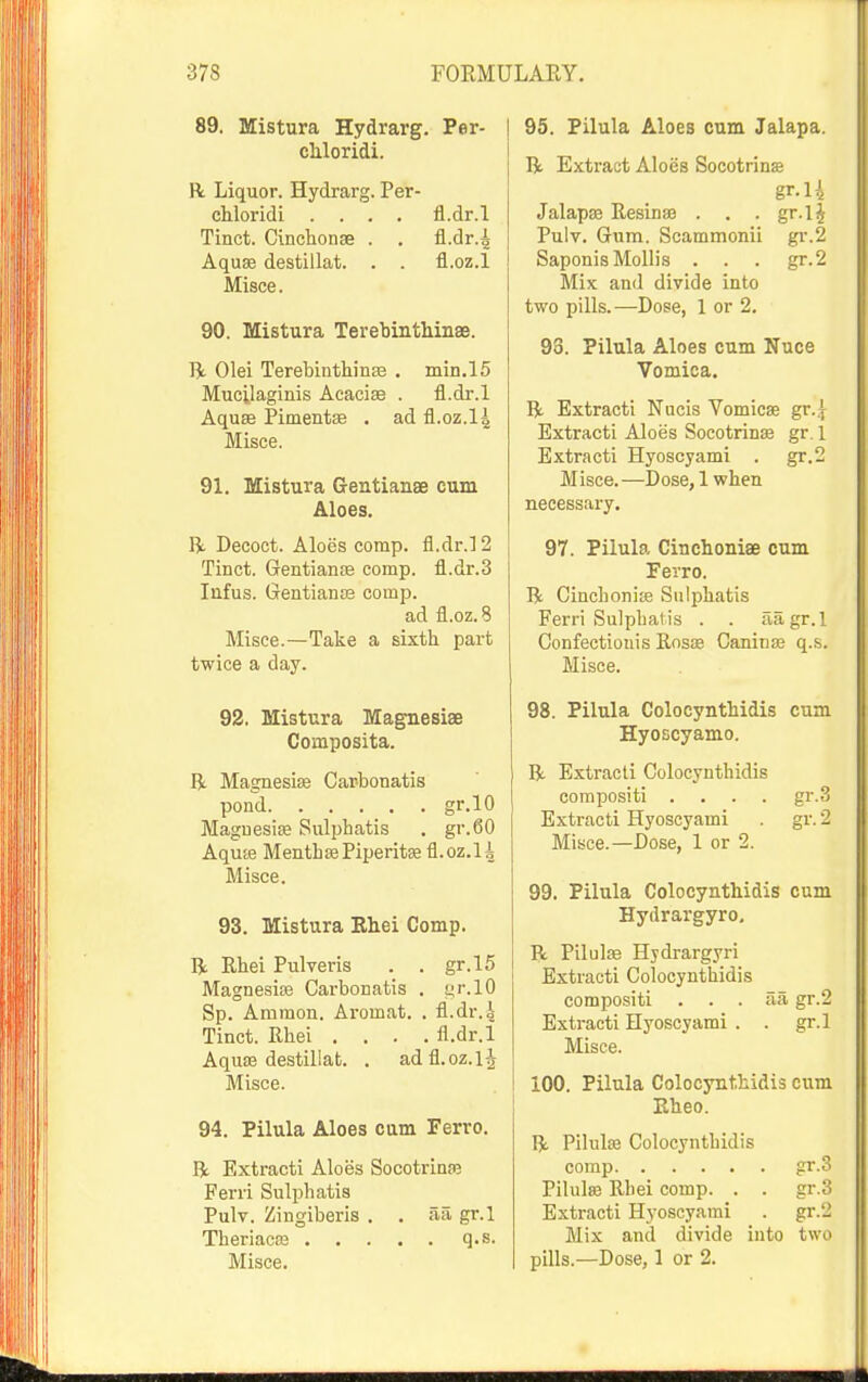 89. Mistura Hydrarg. Per- cMoridi. R Liquor. Hydrarg. Per- chloridi .... fl.dr.l Tinct. Cinchonse . . fl.dr.^ Aquffi destillat. . . fl.oz.l Misce. 90. Mistura TerebinthinaB. Olei TerebintWnas . min.l5 Mucilaginis Acacise . fl.dr.l Aqu£e Pimentse . ad fl.oz.l4 Misce. 91. Mistura Gentianse cum Aloes. fi. Decoct. Aloes comp. fl.dr.l 2 Tinct. Gentiante comp. fl.dr.3 Infus. Gentianse comp. ad fl.oz. 8 Misce.—Take a sixth part twice a day. 92. Mistura Magnesiae Composita. R Magnesias Carbonatis pond gr.lO Maguesise Sulphatis . gr.60 Aquffi MentbffiPiperitae fl.oz.li Misce. 93. Mistura Ehei Comp. R Rhei Pulveris . . gr.15 Magnesioe Carbonatis . t;r.lO Sp. Amraon. Aromat. . fl.dr.4 Tinct. Rhei .... fl.dr.l Aquoe destillat. . adfl.oz.lj Misce. 94. Pilula Aloes cum Ferro. R Extracti Aloes Socotrinfe Ferri Sulphatis Pulv. Zingiberis . . aa gr.l Theriacaj q.s. Misce. 95. Pilula Aloes cum Jalapa. R Extract Aloes Socotrins gr.U Jalapaa Resinae . . • gr.l J Pulv. Gum. Scammonii gr.2 Saponis Mollis . . . gr.2 Mix and divide into two pills.—Dose, 1 or 2. 93. Pilula Aloes cum Nuce Vomica. R Extracti Nacis Vomicae gr.jj Extracti Aloes Socotrins gr. 1 Extracti Hyoscyami . gr.2 Misce.—Dose, 1 when necessary. 97. Pilula Cinchoniae cum Ferro. R Cinchonite Sulphatis Ferri Sulphatis . . aagr.l Confectiouis Rosae Caninas q.s. Misce. 98. Pilula Colocynthidis cum Hyoscyamo. R Extracti Colocynthidis corapositi .... gr.3 Extracti Hyoscyami . gr. 2 Mi.sce.—Dose, 1 or 2. 99. Pilula Colocynthidis cum Hydrargyro, R Pilulas Hjdrargyri Extracti Colocynthidis compositi . . . aa gr.2 Extracti Hyoscyami . . gr.l Misce. 100. Pilula Colocynthidis cum Eheo. IJ. Pilulae Colocynthidis comp gr.3 Pilulae Rhei comp. . . gr.3 Extracti Hyoscyami . gr.2 Mix and divide into two pills.—Dose, 1 or 2.