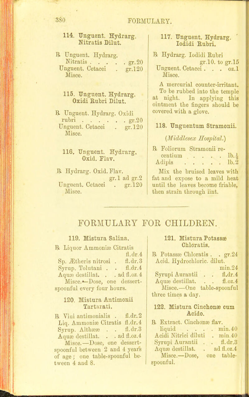 114. Tlnguent. Hydrarg. Nitratis Dilut. R Unguent. Hydrarg. Nitratis gr.20 Unguent. Cetacei . gr.l20 Misce. 115. Unguent. Hydrarg. Oxidi Eubri Dilut. li Unguent. Hydrarg. Oxidi rubri gr.20 Unguent. Cetacei . gr. 120 Misce. 116. Unguent. Hydrarg. Oxid. Flav. R Hydrarg. Oxid. Flav. gr. 1 ad gr.2 Unguent. Cetacei . gr.l20 Misce. 117. Unguent. Hydrarg. lodidi Eubri. R Hydrarg. lodidi Eubri gr.lO. to gr.l5 Unguent. Cetacei. . . oz.l Misce. A mercurial counter-irritant. To be rubbed into the temple at night. In applying this ointment the fingers should be covered with a glove. 118. Unguentum Stramonii. (Middlesex JHospitcd.) R Foliorum Stramonii re- centium .... lb. 4 Adipis lb. 2 Mix the bruised leaves with fat and expose to a mild heat until the leaves become friable, then strain through iint. FORMULARY FOR CHILDREN. 119. Kistnra Salina. R Liquor Ammonite Citratis fl.dr.4 Sp. .iEtheris nitrosi . fl.dr.3 Syrup. Tolutani . . fl.dr.4 Aquce destillat. . .adfl.oz.4 Misce.-^Dose, one dessert- spoonful every four hours. 120. Mistura Antimonii Tartarati. R Viui antimonialis . fi.dr.2 Liq. Ammoniae Citratis fl.dr.4 Syrup. AlthEe» . . fl.dr.3 Aqua3 destillat. . . ad fl.oz.4 Misce.—Dose, one dessert- spoonful between 2 and 4 years of age ; one table-spoonful be- tween 4 and 8. 121. Mistura Potassse Chloratis. R Potassaa Chloratis . . gr.24 Acid. Hydrochloric, dilut. min.24 Syrupi Aurantii . . fl.dr.4 AquEe destillat. . . fl.oz.4 Misce.—One table-spoonful three times a day. 122. Mistura CinclionaB cum Acido. R Extract. Cinchonse flav. liquid .... min. 40 Acidi Nitrici diluti . rain.40 Syrupi Aurantii . . fl.dr.3 Aquoe destillat. . ad fl.oz.4 Misce.—Dose, one table- spoonful.