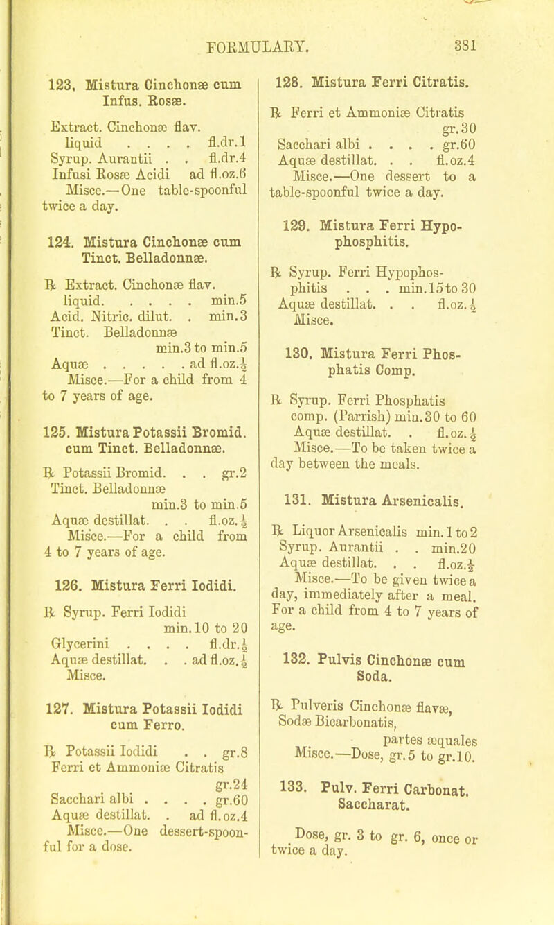 123. Mistura Cinclionse cum Infus. Kosae. Extract. CinchonaB flav. liquid .... fl.dr.l Syrup. Aurantii . . fl.dr.4 Infusi Kosfe Acidi ad fl.oz.6 Misce.—One table-spoonful twice a day. 124. Mistura Cinchonae cum Tinct. Belladonnse. li Extract. CinclionEe flav. liquid min.5 Acid. Nitric, dilut. . min.3 Tinct. Belladonnas min.3 to min.5 Aqu« ad fl.oz.4 Misce.—For a child from 4 to 7 years of age. 125. Mistura Potassii Bromid. cum Tinct. Belladonnae. R Potassii Bromid. . . gr.2 Tinct. Belladonnae min.3 to mia.5 Aqnse destillat. . . fl.oz. ^ Misce.—For a child from 4 to 7 years of age. 126. Mistura Ferri lodidi. R Syrup. Ferri lodidi min.lO to 20 Glycerini . . . . fl.dr.^ Aquse destUlat. . . adfl.oz. 4 Misce. 127. Mistura Potassii lodidi cum Ferro. R Potassii lodidi . . gr.8 Ferri et Ammoniee Citratis gr.24 Sacchari albi . . . . gr.60 Aquae destillat. . ad fl.oz.4 Misce.—One dessert-spoon- ful for a dose. 128. Mistura Ferri Citratis. R Ferri et Ammonias Citratis gr.30 Saccliari albi . , . .gr.60 Aquae destillat. . . fl.oz.4 Misce.—One dessert to a table-spoonful twice a day. 129. Mistura Ferri Hypo- phospMtis. R Syrup. Ferri Hypophos- phitis . . . min.l5to30 Aquae destillat. . . fl.oz.i Misce. 130. Mistura Ferri Phos- phatis Comp. R Syrup. Ferri Phosphatis comp. (Parrisli) mia.30 to 60 AquEe destillat. . fl. oz. 4 Misce.—To be taken twice a day between the meals. 131. Mistura Arsenicalis. R Liquor Arsenicalis min.lto2 Syrup. Aurantii . . min.20 Aquse destillat. . . fl.oz.J Misce.—To be given twice a day, immediately after a meal. For a child from 4 to 7 years of age. 132. Pulvis Cinclionse cum Soda. R Pulveris CinchonEe flavae, Sodfe Bicai'bonatis, partes tequales Misce.—Dose, gr.5 to gr.lO. 133. Pulv. Ferri Carbonat. Saccharat. Dose, gr. 3 to gr. 6, once or twice a day.