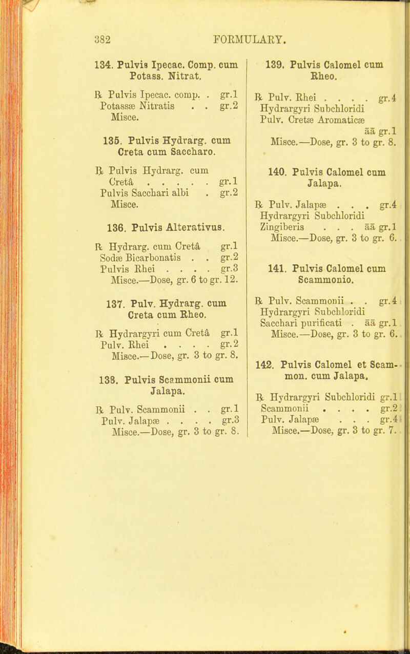 134. Pulvis Ipecac. Comp. cum Potass. Nitrat. R Pulvis Ipecac, comp. . gr.l Potassffi Nitratis . . gr.2 Misce. 135. Pulvis Hydrarg. cum Creta cum Saccharo. Bi Pulvis Hydrarg. cum Creta, gr.l Pulvis Sacchari albi . gr.2 Misce. 136. Pulvis Alterativus. R Hydrarg. cum CretS. gr.l Sodffi Bicarbonatis . . gr.2 Pulvis Rhei . . . . gr.3 Misce.—Dose, gr. 6 to gr. 12. 137. Pulv. Hydrarg. cum Creta cum Bheo. R Hydrargyri cum Crett, gr.l Pulv. Rhei .... gr.2 Misce.—Dose, gr. 3 to gr. 8, 138. Pulvis Scammonii cum Jalapa. R Pulv. Scammonii . . gr.l Pulv. Jalapse .... gr.3 Misce.—Dose, gr. 3 to gr. 8. 139. Pulvis Calomel cum Bheo. R Pulv. Rhei . . . . gr.4 Hydrargyri Subchloridi Pulv. Cretse Aromaticse aa gr.l Misce.—Dose, gr. 3 to gr. 8. 140. Pulvis Calomel cum Jalapa. R Pulv. Jalaps . . . gr.4 Hydrargyri Subchloridi Zingiberis . . . aa gr.l Misce.—Dose, gr. 3 to gr. 6. 141. Pulvis Calomel cum Scammonio. R Pulv. Scammonii . . gr.4 Hydrargyri Subchloridi Sacchari purificati . aa gr.l Misce.—Dose, gr. 3 to gr. 6. 142. Pulvis Calomel et Scam- mou. cum Jalapa. R Hydrargyri Subchloridi gr.l Scammonii .... gr.2 Pulv. Jalapse . . . gr.4 Misce.—Dose, gr. 3 to gr. 7.