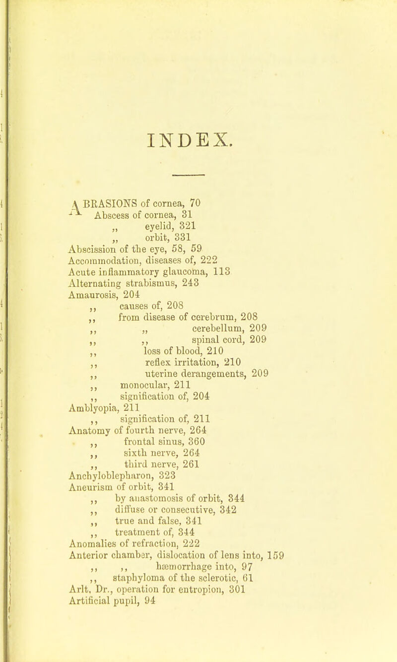 INDEX. A BRASIONS of cornea, 70 Abscess of cornea, 31 eyelid, 321 orbit, 331 Abscission of tbe eye, 58, 59 Accnmmodation, diseases of, 222 Acute inflammatory glaucoma, 113 Alternating strabismus, 243 Amaurosis, 204 ,, causes of, 208 ,, from disease of cerebrum, 208 ,, „ cerebellum, 209 ,, spinal cord, 209 ,, loss of blood, 210 reflex irritation, 210 ,, uterine derangements, 209 ,, monocular, 211 ,, signification of, 204 Amblyopia, 211 ,, signification of, 211 Anatomy of fourth nerve, 264 frontal sinus, 360 sixth nerve, 264 third nerve, 261 Anchyloblepharon, 323 Aneurism of orbit, 341 ,, by anastomosis of orbit, 344 ,, diffuse or consecutive, 342 true and false, 341 ,, treatment of, 344 Anomalies of refraction, 222 Anterior chamber, dislocation of lens into, 159 ,, ,, hD3morrhage into, 97 ,, staphyloma of the sclerotic, 61 Arlt, Dr., operation for entropion, 301 Artificial pupil, 94