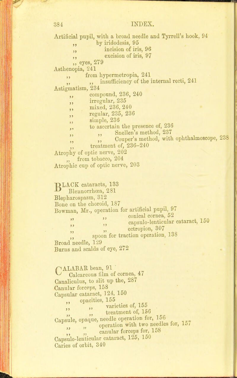 Artificial pupil, with a broad needle and Tyrrell's hook, 94 by iridodesis, 95 „ incision of iris, 96 ,, excision of ii-is, 97 „ eyes, 279 Asthenopia, '241 ,, from hypermetropia, 241 ,, ,, insufficiency of the internal recti, 241 Astigmatism, 234 „ compound, 236, 240 irregular, 235 mixed, 236, 240 regular, 235, 236 simple, 236 to ascertain the presence of, 236 ,, Snellen's method, 237 ,, Couper's method, with ophthalmoscope, 2 ',' treatment of, 236-240 Atrophy of optic nerve, 202 „ from tobacco, 204 Atrophic cup of optic nei-ve, 203 5> >> » BLACK cataracts, 133 Bleunorrhcea, 281 Blepharospasm, 312 Bone on the choroid, 187 Bowman, Mr., operation for artificial pupil, 97 ,. conical cornea, 52  capsulo-lenticular cataract, 150 ,, ectropion, 307 spoon for traction operation, 138 Broad needle, 129 ^ Burns and scalds of eye, 272 pALABARbean, 91 ' ^ Calcareous film of cornea, 47 Canaliculus, to slit up the, 287 Canular forceps, 158 Capsular cataract, 124, 150 oijacities, 155 ,, varieties of, 155  treatment of, 156 Capsule, opaque, needle operation for, 156 operation with two needles tor, 10/  ',' canular forceps for, 158 Capsulo-lenticular cataract, 126, 150 Caries of orbit, 340