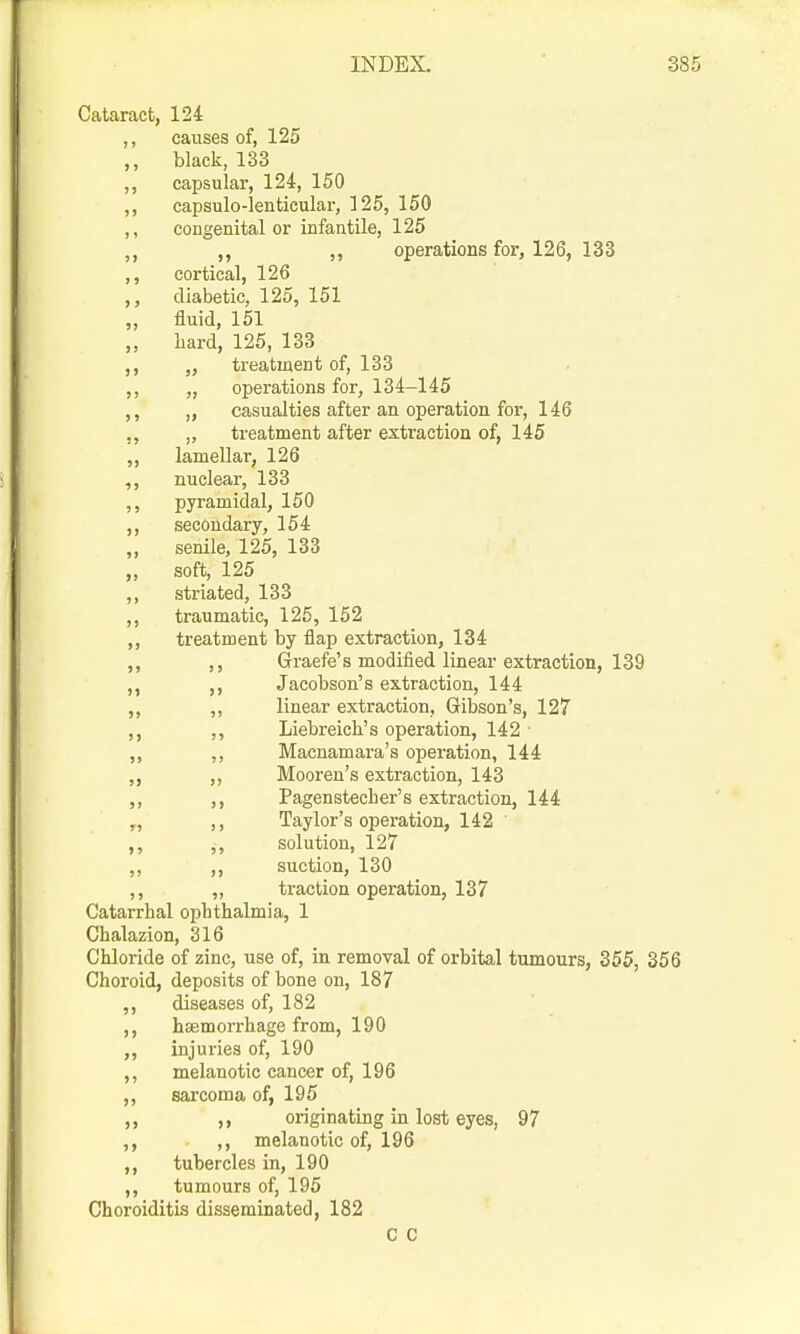Cataract, 124 ,, causes of, 125 black, 133 ,, capsular, 124, 150 ,, capsulo-lenticular, 125, 150 ,, congenital or infantile, 125 ,, ,, operations for, 126, 133 ,, cortical, 126 diabetic, 125, 151 „ fluid, 151 „ hard, 125, 133 ,, „ treatment of, 133 ,, „ operations for, 134-145 ,, „ casualties after an operation for, 146 ,, „ treatment after extraction of, 145 ,, lamellar, 126 ,, nuclear, 133 ,, pyramidal, 150 ,, secondary, 154 „ senile, 125, 133 „ soft, 125 ,, striated, 133 ,, traumatic, 125, 152 ,, treatment by flap extraction, 134 ,, ,, Graefe's modified linear extraction, 139 ,, ,, Jacobson's extraction, 144 „ „ linear extraction, Gibson's, 127 ,, ,, Liebreich's operation, 142 ■ „ ,, Macnamara's operation, 144 „ ,, Mooren's extraction, 143 ,, ,, Pagenstecher's extraction, 144 „ ,, Taylor's operation, 142 ,, ,, solution, 127 ,, ,, suction, 130 ,, „ traction operation, 137 Catarrhal ophthalmia, 1 Chalazion, 316 Chloride of zinc, use of, in removal of orbital tumours, 855, 356 Choroid, deposits of bone on, 187 ,, diseases of, 182 ,, hsemorrhage from, 190 ,, injuries of, 190 ,, melanotic cancer of, 196 ,, sarcoma of, 195 ,, ,, originating in lost eyes, 97 ,, ,, melanotic of, 196 ,, tubercles in, 190 ,, tumours of, 195 Choroiditis disseminated, 182 C C