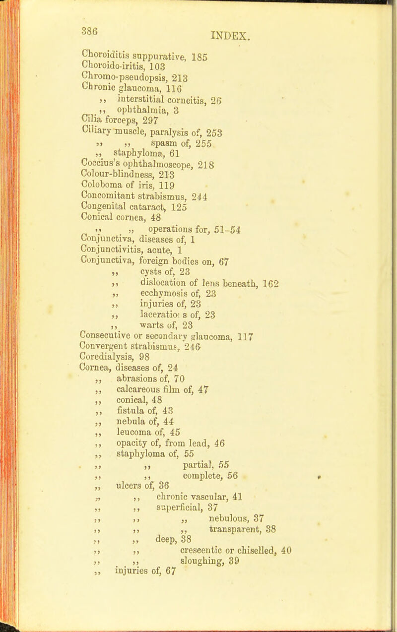 INDEX. Choroiditis suppurcative, 185 Choi'oido-iritis, 103 Chromo-pseudopsis, 213 Chronic glaucoma, 116 interstitial corneitis, 26 ,, ophthalmia, 3 Cilia forceps, 297 Ciliary muscle, paralysis of, 253 » spasm of, 255 ,, staphyloma, 61 Coocius's ophthalmoscope, 218 Colour-blindness, 213 Coloboma of iris, 119 Concomitant strabismus, 244 Congenital cataract, 125 Conical cornea, 48 M „ operations for, 51-54 Conjunctiva, diseases of, 1 Conjunctivitis, acute, 1 Conjunctiva, foreign bodies on, 67 ,, cysts of, 23 ,, dislocation of lens beneath, 162 ,, ecchymosis of, 23 injuries of, 23 laceratio! s of, 23 warts of, 23 Consecutive or secondary glaucoma, 117 Convergent strabismus, 246 Coredialysis, 98 Cornea, diseases of, 24 abrasions of, 70 ,, calcareous film of, 47 ,, conical, 48 ,, fistula of, 43 ,, nebula of, 44 ,, leucoma of, 45 ,, opacity of, from lead, 46 ,, staphyloma of, 55 partial, 55 ,. ,, complete, 56 ,, ulcers of, 36 „ ,, chronic vascular, 41 „ ,, superficial, 37 ), „ nebulous, 37 J) )) transparent, 38 ,, ,, deep, 38 ,} creseentic or chiselled, 40 7, )> sloughing, 39 injuries of, 67