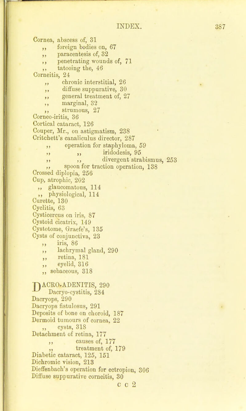 Cornea, abscess of, 31 foreign bodies on, 67 paracentesis of, 32 penetrating wounds of, 71 ,, tatooing the, 46 Corneitis, 24 chronic interstitial, 26 diffuse suppurative, 30 ,, general treatment of, 27 ,, marginal, 32 ,, strumous, 27 Corneo-iritis, 36 Cortical cataract, 126 Couper, Mr., on astigmatism, 238 Critchett's canaliculus director, 287 operation for staphyloma, 59 ,, iridodesis, 95 divergent strabismus, 253 ,, spoon for traction operation, 138 Crossed diplopia, 256 Cup, atrophic, 202 glaucomatous, 114 ,, physiological, 114 Curette, 130 Cyclitis, 63 Cysticercus on iris, 87 Cystoid cicatrix, 149 Cystotorae, Graefe's, 135 Cysts of conjunctiva, 23 ,, iris, 86 ,, lachrymal gland, 290 retina, 181 eyelid, 316 ,, sebaceous, 318 TiACRO.ADENITIS, 290 Dacryo-eystitis, 284 Dacryops, 290 Dacryops fistulosus, 291 Deposits of bone on choroid, 187 Dermoid tumours of cornea. 22 ,, cysts, 318 Detachment of retina, 177 ,, causes of, 177 treatment of, 179 Diabetic cataract, 125, 151 Dichromic vision, 213 DiefFenbach's operation for ectropion, 306 Diffuse suppurative corneitis, 30 C c 2