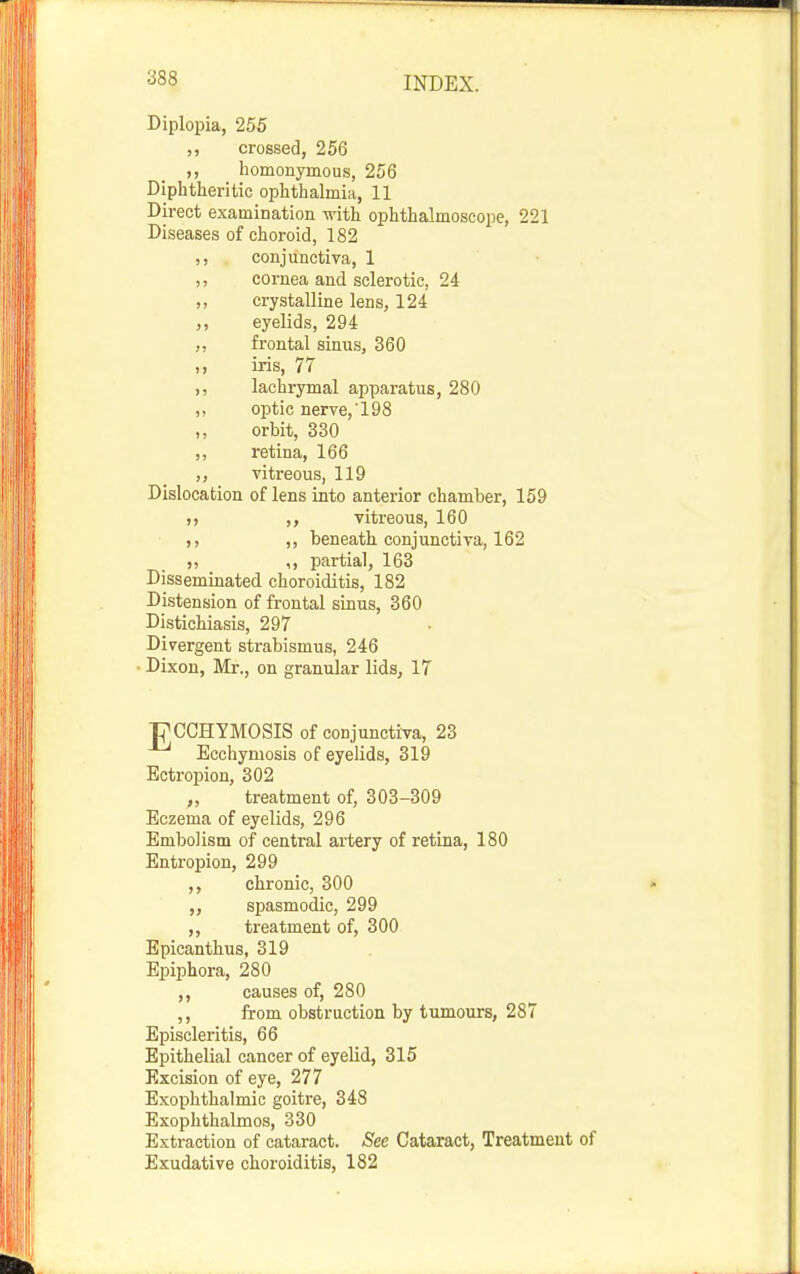 Diplopia, 255 ,, crossed, 256 ,, homonymous, 256 Diphtheritic ophthalmia, 11 Direct examination with ophthalmoscope, 221 Diseases of choroid, 182 conjunctiva, 1 ,, cornea and sclerotic, 24 ,, crystalline lens, 124 eyelids, 294 „ frontal sinus, 360 ,, iris, 77 ,, lachrymal apparatus, 280 ,, optic nerve, 198 ,, orbit, 330 „ retina, 166 vitreous, 119 Dislocation of lens into anterior chamber, 159 )) ,, vitreous, 160 ,, beneath conjunctiva, 162 „ ,, partial, 163 Disseminated choroiditis, 182 Distension of frontal sinus, 360 Distichiasis, 297 Divergent strabismus, 246 • Dixon, Mr., on granular lids, 17 FCCHYMOSIS of conjunctiva, 23 Ecchymosis of eyelids, 319 Ectropion, 302 „ treatment of, 303-309 Eczema of eyelids, 296 Embolism of central artery of retina, 180 Entropion, 299 chronic, 300  « spasmodic, 299 ,, treatment of, 300 Epicanthus, 319 Epiphora, 280 ,, causes of, 280 from obstruction by tumours, 287 Episcleritis, 66 Epithelial cancer of eyelid, 315 Excision of eye, 277 Exophthalmic goitre, 348 Exophthalmos, 330 Extraction of cataract. See Cataract, Treatment of Exudative choroiditis, 182
