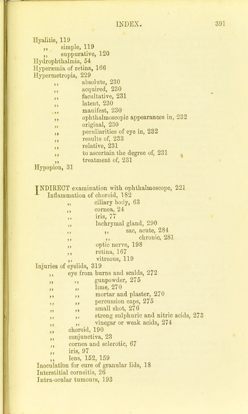 Hyalitis, 119 simple, 119 ,, suppurative, 120 Hydrophtlialmia, 64 Hypersemia of retina, 166 Hypermetropia, 229 ,, absolute, 230 acquired, 230 ,, facultative, 231 „ latent, 230 .„ manifest, 230 ophthalmoscopic appearances in, 232 „ original, 230 „ peculiarities of eye in, 232 „ results of, 233 relative, 231 to ascertain the degree of, 231 ^ treatment of, 231 Hypopion, 31 TNDIRECT examination with ophthalmoscope, 221 Inflammation of choroid, 182 „ ciliary body, 63 ,, cornea, 24 ,, iris, 77 „ lachrymal gland, 290 ,, ,, sac, acute, 284 ,, ,, chronic, 281 „ optic nerve, 198 retina, 167 vitreous, 119 Injuries of eyelids, 319 ,, eye from burns and scalds, 272 ,, gunpowder, 275 „ „ lime, 270 ,, ,, mortar and plaster, 270 ,, percussion caps, 275 „ ,, small shot, 276 ,, strong sulphuric and nitric acids, 273 ,, vinegar or weak acids, 274 ,, choroid, 190 ,, conjunctiva, 23 cornea and sclerotic, 67 ,, iris, 97 ,, lens, 152, 159 Inoculation for cure of granular lids, 18 Interstitial corneitis, 26 Intra-ocular tumours, 193