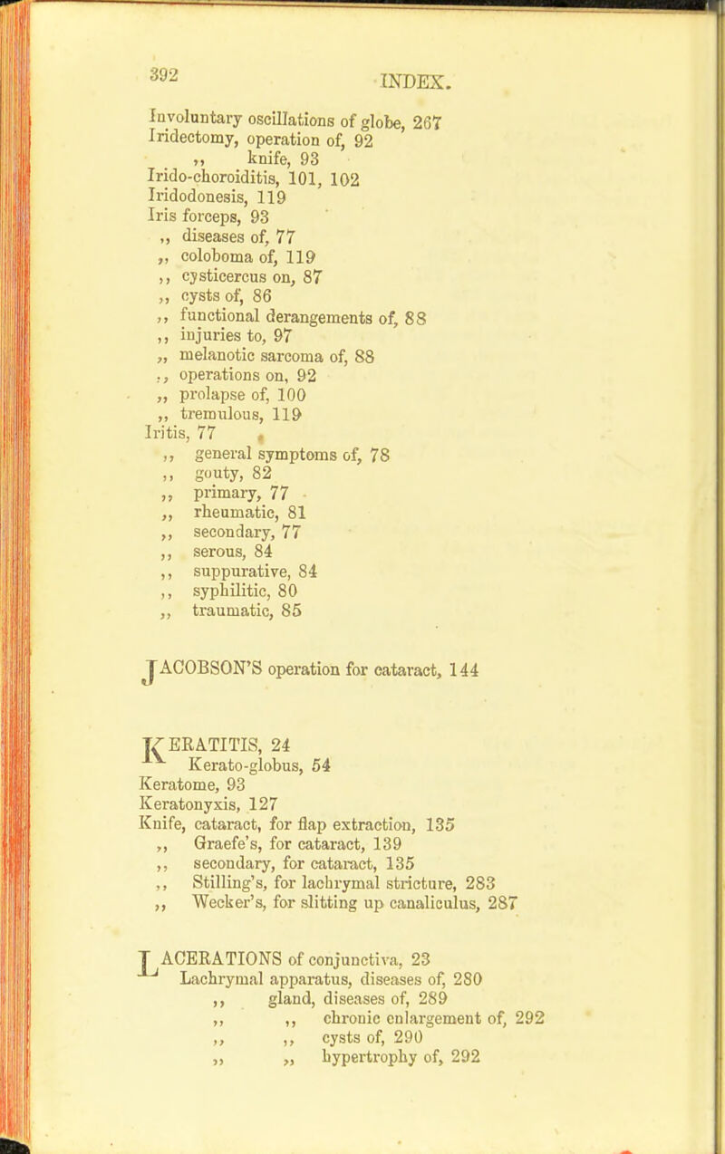 „ knife, 93 Irido-choroiditis, 101, 102 Involuntary oscillations of globe, 267 Iridectomy, operation of, 92 Iridodonesis, 119 Iris forceps, 93 „ diseases of, 77 ,, coloboma of, 119 ,, cjsticercus on, 87 ,, cysts of, 86 ,, functional derangements of, 88 ,, injuries to, 97 „ melanotic sarcoma of, 88 ,, operations on, 92 ,, prolapse of, 100 „ tremulous, 119 Iritis, 77 ,, general symptoms of, 78 ,, guuty, 82 primary, 77 rheumatic, 81 ,, secondary, 77 ,, serous, 84 ,, suppurative, 84 ,, syphilitic, 80 ,, traumatic, 85 JACOBSON'S operation for cataract, 144 Kerato-globus, 54 Keratome, 93 Keratonyxis, 127 Knife, cataract, for flap extraction, 135 ,, Graefe's, for cataract, 139 ,, secondary, for cataract, 135 ,, Stilling's, for lachrymal stricture, 283 „ Wecker's, for slitting up canaliculus, 287 T ACERATIONS of conjunctiva, 23 Lachrymal apparatus, diseases of, 280 ,, gland, diseases of, 289 „ ,, chronic enlargement of, 292 ,, ,, cysts of, 290 hypertrophy of, 292