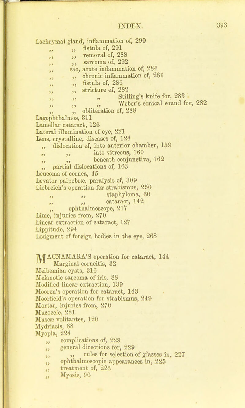 Lachrymal gland, inflammation of, 290 „ fistula of, 291 removal of, 288 sarcoma of, 292 sac, acute inflammation of, 284 „ chronic inflammation of, 281 „ fistula of, 286 ,, „ stricture of, 282 Stilling's knife for, 283 „ Weber's conical sound for, 282 ,, „ obliteration of, 288 Lagophtbalmos, 311 Lamellar cataract, 126 Lateral illumination of eye, 221 Lens, crystalline, diseases of, 124 „ dislocation of, into anterior chamber, 159 „ „ into vitreous, 160 „ ,, beneath conjunctiva, 162 ,, partial dislocations of, 163 Leucoma of cornea, 45 Levator palpebr£e, paralysis of, 309 Liebreioh's operation for strabismus, 250 „ staphyloma, 60 „ „ cataract, 142 „ ophthalmoscope, 217 Lime, injuries from, 270 Linear extraction of cataract, 127 Lippitudo, 294 Lodgment of foreign bodies in the eye, 268 lyrACNAMAKA'S operation for cataract, 144 Marginal corneitis, 32 Meibomian cysts, 316 Melanotic sarcoma of iris, 88 Modified linear extraction, 139 Mooren's operation for cataract, 143 Moorfield's operation for strabismus, 249 Mortar, injuries from, 270 Mucocele, 281 Muscse volitantes, 120 Mydriasis, 88 Myopia, 224 „ complications of, 229 ,, general directions for, 229 ,, ,, rules for selection of glasses in, 227 ,, ophthalmoscopic appearances in, 225 ,, treatment of, 226 „ MyosLs, 90