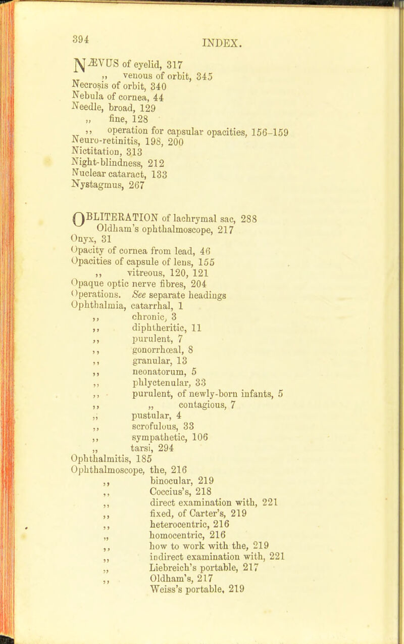 j^JiVCrS of eyelid, 317 „ veuous of orbit, 345 Necrosis of orbit, 340 Nebula of cornea, 44 Needle, broad, 129 „ fine, 128 ,, operation for capsular opacities, 156-159 Neuro-retinitis, 198, 200 Nictitation, 313 Night-blindness, 212 Nuclear cataract, 133 Nystagmus, 267 QBLITERATION of lachrymal sac, 288 Oldham's ophthalmoscope, 217 Onyx, 31 Opacity of cornea from lead, 46 Opacities of capsule of lens, 155 ,, vitreous, 120, 121 Opaque optic nerve fibres, 204 Operations. See separate headings Ophthalmia, catarrhal, 1 ,, chronic^ 3 diphlheritic, 11 ,, purulent, 7 ,, gonorrhoeal, 8 ,, granular, 13 ,, neonatorum, 5 ,, phlyctenular, 33 ,, purulent, of newly-born infants, 5 „ contagious, 7 ,j pustular, 4 ,, scrofulous, 33 ,, sympathetic, 106 „ tarsi, 294 Ophthalmitis, 185 Ophthalmoscope, the, 216 ,, binocular, 219 Coccius's, 218 ,, direct examination with, 221 ,, fixed, of Carter's, 219 ,, heterocentric, 216 „ homocentric, 216 how to work with the, 219 ,, indirect examination with, 221 „ Liebreich's portable, 217 ,, Oldham's, 217 Weiss's portable, 219