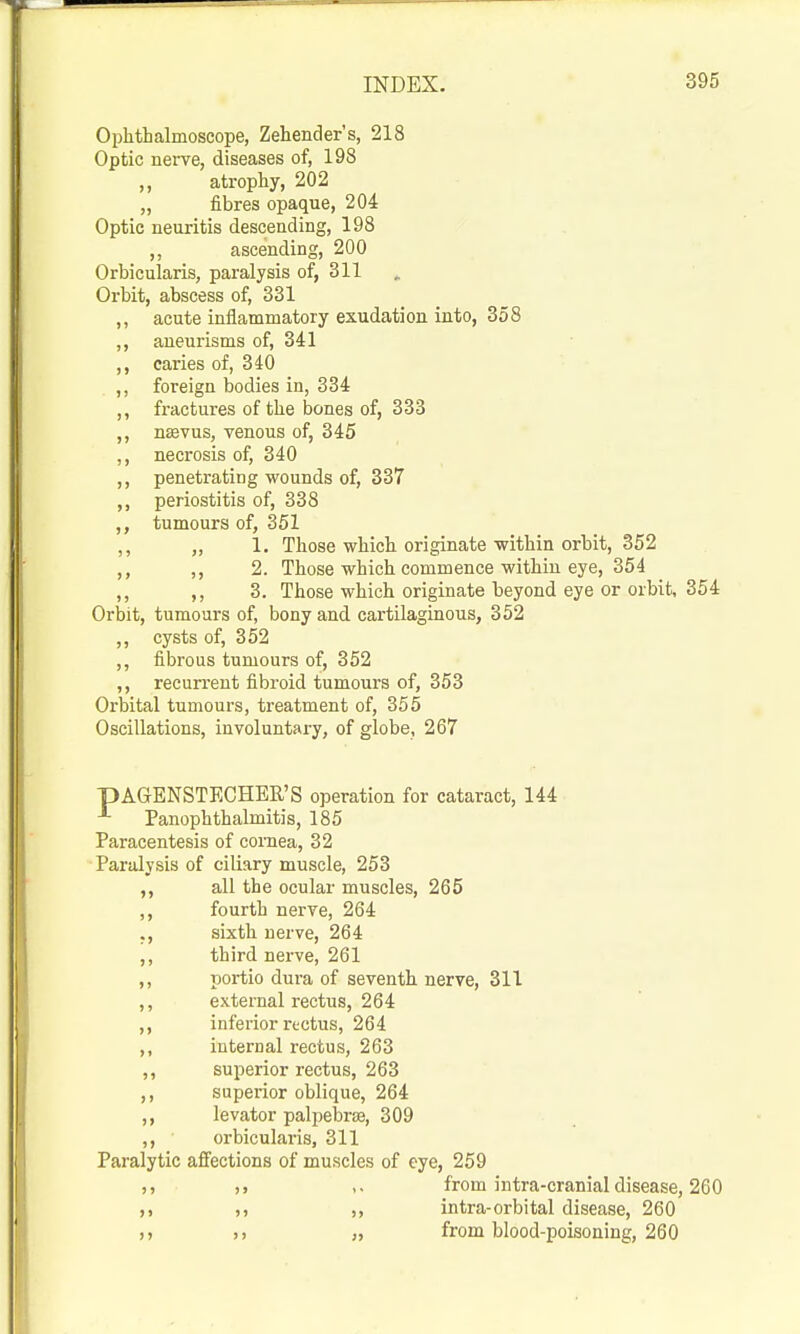 Ophthalmoscope, Zehender's, 218 Optic nerve, diseases of, 198 ,, atrophy, 202 „ fibres opaque, 204 Optic neuritis descending, 198 ,, ascending, 200 Orbicularis, paralysis of, 311 Orbit, abscess of, 331 ,, acute inflammatory exudation into, 358 ,, aneurisms of, 341 ,, caries of, 340 ,, foreign bodies in, 334 ,, fractures of the bones of, 333 ,, nagvus, venous of, 345 ,, necrosis of, 340 ,, penetrating wounds of, 337 ,, periostitis of, 338 tumours of, 351 ,, „ 1. Those which originate-within orbit, 352 ,, ,, 2. Those which commence within eye, 354 ,, ,, 3. Those which originate beyond eye or orbit, 354 Orbit, tumours of, bony and cartilaginous, 352 ,, cysts of, 352 ,, fibrous tumours of, 352 ,, recurrent fibroid tumours of, 353 Orbital tumours, treatment of, 355 Oscillations, involuntary, of globe, 267 pAGENSTECHER'S operation for cataract, 144 ^ Panophthalmitis, 185 Paracentesis of cornea, 32 Paralysis of ciliary muscle, 253 ,, all the ocular muscles, 265 ,, fourth nerve, 264 ., sixth nerve, 264 ,, third nerve, 261 ,, portio dura of seventh nerve, 311 ,, external rectus, 264 ,, inferior rectus, 264 ,, internal rectus, 263 ,, superior rectus, 263 ,, superior oblique, 264 ,, levator palpebrae, 309 ,, orbicularis, 311 Paralytic affections of muscles of eye, 259 ,. from intra-cranial disease, 260 intra-orbital disease, 260 „ from blood-poisoning, 260