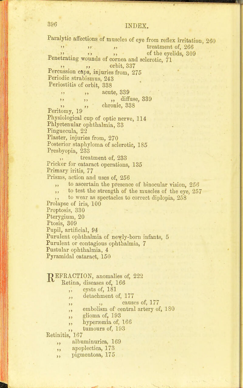 Paralytic affections of muscles of eye from reflex irritation, 260 i> >)■ ), treatment of, 266 . >> >) of the eyelids, 309 Penetrating wounds of cornea and sclerotic, 71 >» ,, orbit, 337 Percussion caps, injuries from, 275 Periodic strabismus, 243 Periostitis of orbit, 338 ., ,, acute, 339 >> ,, diffuse, 339 ), chronic, 338 Peritomy, 19 Physiological cup of optic nerve, 114 Phlyctenular ophthalmia, 33 Pinguecula, 22 Plaster, injuries from, 270 Posterior staphyloma of sclerotic, 185 Presbyopia, 233 ,, treatment of, 233 Pricker for cataract operations, 135 Primary iritis, 77 Prisms, action and uses of, 256 ,, to ascertain the presence of binocular vision, 256 ,, to test the strength of the muscles of the eye, 257 ,, to wear as spectacles to correct diplopia, 258 Prolapse of iris, 100 Proptosis, 330 Pterygium, 20 Ptosis, 309 Pupil, artificial, 94 Purulent ophthalmia of newly-born infants, 5 Purulent or contagious ophthalmia, 7 Pustular ophthalmia, 4 Pyramidal cataract, 150 D EFRACTION, anomalies of, 222 Retina, diseases of, 166 ,, cysts of, 181 detachment of, 177 ,, „ causes of, 177 ,, embolism of central artery of, 180 ,, glioma of, 193 ,, hypereemia of, 166 ,, tumours of, 193 Retinitis, 167 ,, albuminurica, 169 ,, apoplectica, 173 pigmentosa, 175