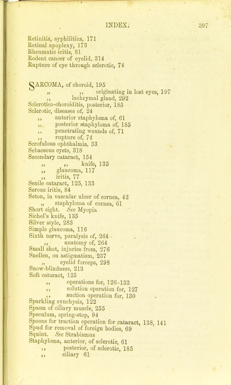 Retinitis, syphilitica, 171 Retinal apoplexy, 173 Rheumatic iritis, 81 Rodent cancer of eyelid, 314 Rupture of eye through sclerotic, 74 CARCOMA, of choroid, 195 „ ,, originating in lost eyes, 197 ,, lachrymal gland, 292 Sclerotico-choroiditis, posterior, 185 Sclerotic, diseases of, 24 ,, anterior staphyloma of, 61 ,, posterior staphyloma of, 185 ,, penetrating wounds of, 71 ,, rupture of, 74 Scrofulous ophthalmia, 33 Sebaceous cysts, 318 Secondary cataract, 154 „ knife, 135 ,, glaucoma, 117 iritis, 77 Senile cataract, 125, 133 Serous iritis, 84 Seton, in vascular ulcer of cornea, 42 „ staphyloma of cornea, 61 Short sight. See Myopia Sichel's knife, 135 Silver style, 283 Simple glaucoma, 116 Sixth nerve, paralysis of, 264 ,, anatomy of, 264 Small shot, injuries from, 276 Snellen, on astigmatism, 237 „ eyelid forceps, 298 Snow-blindness, 213 Soft cataract, 125 ,, operations for, 126-133 ,, solution operation for, 127 ,, suction operation for, 130 Sparkling synchysis, 122 Spasm of ciliary muscle, 255 Speculum, spring-stop, 94 Spoons for traction operation for cataract, 138 141 Spud for removal of foreign bodies, 69 ' Squint. See Strabismus Staphyloma, anterior, of sclerotic, 61 ,, posterior, of sclerotic, 185 ciliary 61