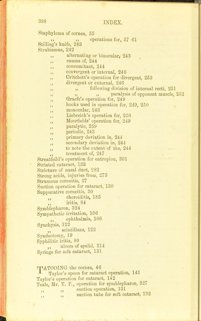 Staphyloma of cornea, 55 ,) ,, operations for, 57 61 Stilling's knife, 283 Strabismus, 242 ,, alternating or binocular^ 243 ,, causes of, 244 ,, concomitant, 244 ,, convergent or internal, 246 „ Critchett's operation for divergent, 253 divergent or external, 246 ,, following division of internal recti, 251 „ „ „ paralysis of opponent muscle, 252 „ Graefe's operation for, 249 ,, hooks used in operation for, 249, 250 ,, monocular, 243 Liebreich's operation for, 250 ,, Moorfields' operation for, 249 ,, paralytic, 259 ,, periodic, 243 ,, primary deviation in, 244 ,, secondary deviation in, 244 to note the extent of the, 244 ,, treatment of, 247 Streatfeild's operation for entropion, 301 Striated cataract, 133 Stricture of nasal duet, 282 Strong acids, injuries from, 273 Strumous corneitis, 27 Suction operation for cataract, 130 Suppurative corneitis, 30 choroiditis, 185 ,, iritis, 84 Symblepharon, 324 Sympathetic irritation, 106 ophthalmia, 106 Synchysis, 122 , scintillans, 122 Syndectomy, 19 Syphilitic iritis, 80 ulcers of eyelid, 314 Syringe for soft cataract, 131 TATOOING the cornea, 46 Taylor's spoon for cataract operation, 141 Taylor's operation for cataract, 142 Teale, Mr. T. P., operation for symblepharon, 327 ,, suction operation, 131 , suction tube for soft cataract, 132
