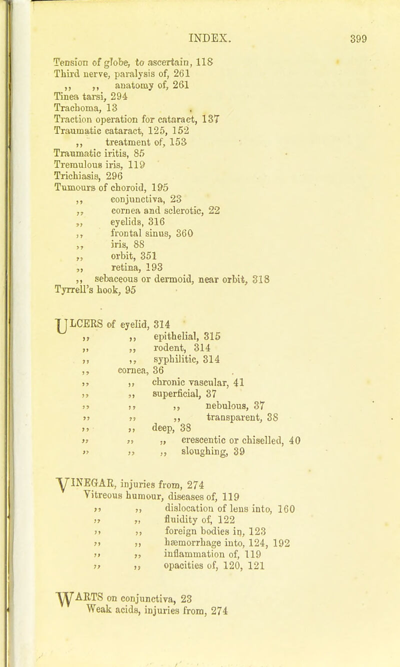 Tension of gTobe, to ascertain, 118 Thh'd nerve, paralysis of, 261 ,, anatomy of, 261 Tinea tarsi, 294 Trachoma, 13 Traction operation for cataract, 137 Traumatic cataract, 125, 152 treatment of, 153 Traumatic iritis, 85 Tremulous iris, 119 Trichiasis, 296 Tumours of choroid, 195 ,, conjunctiva, 23 „ cornea and sclerotic, 22 eyelids, 316 frontal sinus, 360 iris, 88 „ orbit, 351 „ retina, 193 ,, sebaceous or dermoid, near orbii, 318 Tyrrell's hook, 95 IJLCERS of eyelid, 314 epithelial, 315 rodent, 314 ,, syphilitic, 314 ,, cornea, 36 J, ,, chronic vascular, 41 ), superficial, 87 )> )5 nebulous, 37 M J? ,, transparent, 38 >> >, deep, 38 >} » „ erescentic or chiselled, 40 >' » sloughing, 39 yJNEGAR, injuries from, 274 Vitreous humour, diseases of, 119 >> », dislocation of lens into, 160 ,7 „ fluidity of, 122 >> ), foreign bodies in, 123 » ), haemorrhage into, 124, 192 j» J, inflammation of, 119 j> opacities of, 120, 121 ■^ARTS on conjunctiva, 23 Weak acids, injuries from, 274