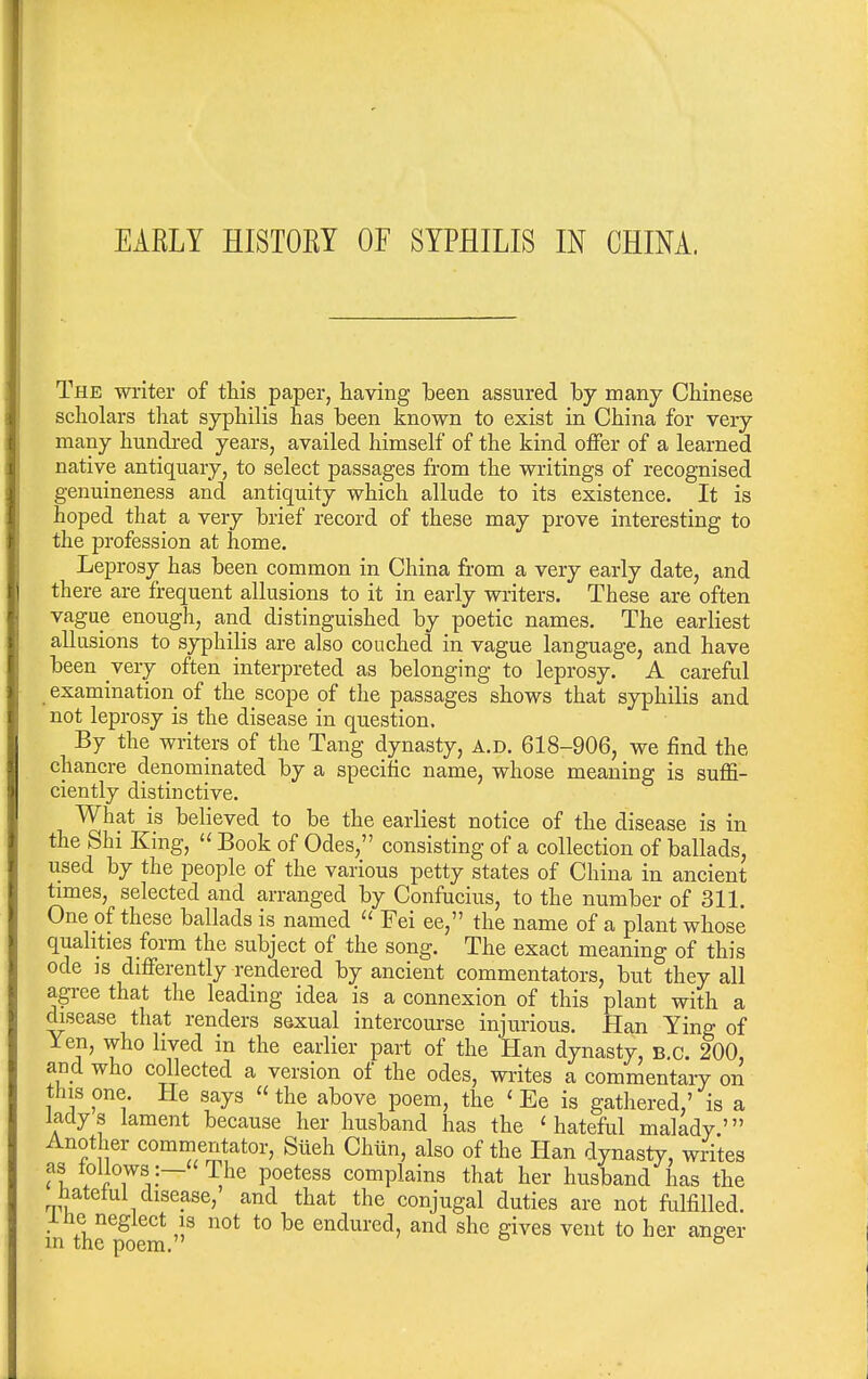 The writer of this paper, having Ibeen assured hy many Chinese scholars that syphilis has been known to exist in China for very- many hundred years, availed himself of the kind offer of a learned native antiquary, to select passages from the writings of recognised genuineness and antiquity which allude to its existence. It is hoped that a very brief record of these may prove interesting to the profession at home. Leprosy has been common in China from a very early date, and there are frequent allusions to it in early writers. These are often vague enough, and distinguished by poetic names. The earliest allusions to syphilis are also couched in vague language, and have been very often interpreted as belonging to leprosy. A careful examination of the scope of the passages shows that syphilis and not leprosy is the disease in question. By the writers of the Tang dynasty, A.D. 618-906, we find the chancre denominated by a specific name, whose meaning is suffi- ciently distinctive. What is believed to be the earliest notice of the disease is in the Shi King,  Book of Odes, consisting of a collection of ballads, used by the people of the various petty states of China in ancient times, selected and arranged by Confucius, to the number of 311. One of these ballads is named  Fei ee, the name of a plant whose qualities form the subject of the song. The exact meaning of this ode IS differently rendered by ancient commentators, but they all agree that the leading idea is a connexion of this plant with a disease that renders sexual intercourse injurious. Han Ying of 1 en, who lived in the earlier part of the Han dynasty, B.C. 200, and who collected a version of the odes, wi-ites a commentary on this one. He says  the above poem, the ' Ee is gathered,' is a ladys lament because her husband has the 'hateful malady' Another commentator, Siieh Chiin, also of the Han dynasty, writes as toUows |— The poetess complains that her husband has the hateful disease, and that the conjugal duties are not fulfilled, iiie neglect is not to be endured, and she gives vent to her anger m the poem. ^