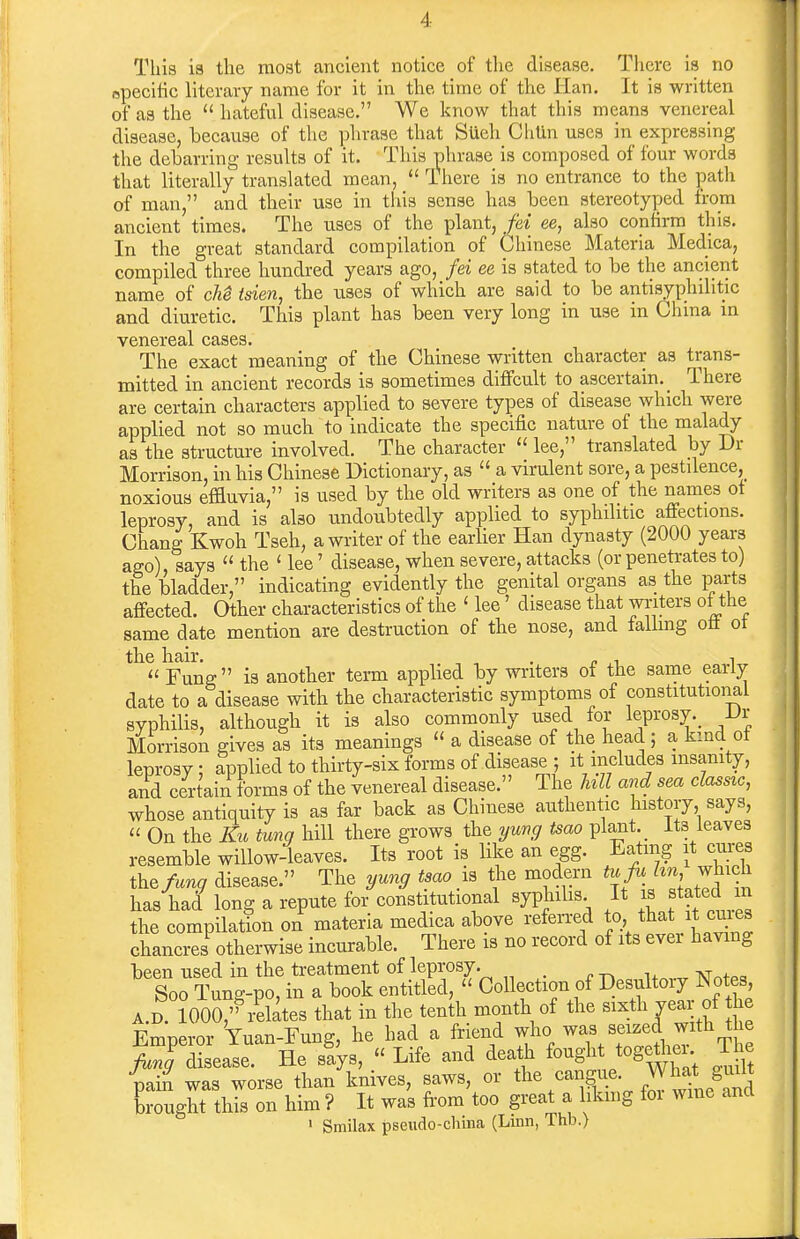 Tliis is the most ancient notice of the disease. Tlicre is no epecitic literary name for it in the time of the Han. It is written of as the  hateful disease. We know that this means venereal disease, because of the plirase that Stieh GhUn uses in expressing the debarring results of it. This phrase is composed of four words that literally translated mean,  There is no entrance to the path of man, and their use in this sense has been stereotyped from ancient times. The uses of the plant, fei ee, also confirm this. In the great standard compilation of Chinese Materia Medica, compiled three hundred years ago, fei ee is stated to be the ancient name of cM isien, the uses of which are said to be antisyphditic and diuretic. This plant has been very long in use in China m venereal cases. The exact meaning of the Chinese written character as trans- mitted in ancient records is sometimes diflfcult to ascertain. _ There are certain characters applied to severe types of disease which were applied not so much to indicate the specific nature of the malady as the structure involved. The character  lee, translated by Dr Morrison, in his Chinese Dictionary, as  a virulent sore, a pestilence, noxious effluvia, is used by the old writers as one of the names of leprosy, and is also undoubtedly applied to syphilitic affections. Chang Kwoh Tseh, a writer of the earlier Han dynasty (2000 years ago), says  the ' lee' disease, when severe, attacks (or penetrates to) the bladder, indicating evidently the genital organs as the parts affected. Other characteristics of the ' lee' disease that writers of ttie same date mention are destruction of the nose, and falling off of the hair. , . . , ,  Fung  is another term appbed by writers of the same early date to a disease with the characteristic symptoms of constitutioiial syphilis, although it is also commonly used for leprosy._ L»r Morrison gives as its meanings  a disease of the head ; a kind ot leprosy : applied to thirty-six forms of disease ; it includes msanity, and certain forms of the venereal disease. The hU and sea classic, whose antiquity is as far back as Chinese authentic history says,  On the Kit tuna hill there grows the yung tsao plant. _ its leaves resemble willow-leaves. Its root is like an egg. Eatmg it cures the^n^ disease. The yung tsao is the modern tu fu i^^h j^'f^ has had long a repute for constitutional syphihs It stated m the compilation on materia medica above referred to that it cuies chancres otherwise incurable. There is no record of its ever havmg been used in the treatment of leprosy. -n^.n^l+m-v Notes Soo Tun^-po, in a book entitled, Collection of Desultoiy JNotes, A.D IO0S,/elates that in the tenth month of the --th year of he Emperor Yuan-Fung, he had a friend who was seized with the >TdSease. He sfys,  Life and death fought togetiier T^ pain was worse than knives, saws, or cangue. What gi^^^^ brought this on him ? It was fi-om too great a likmg for wme and ' Smilax pseudo-china (Linn, Thb.)