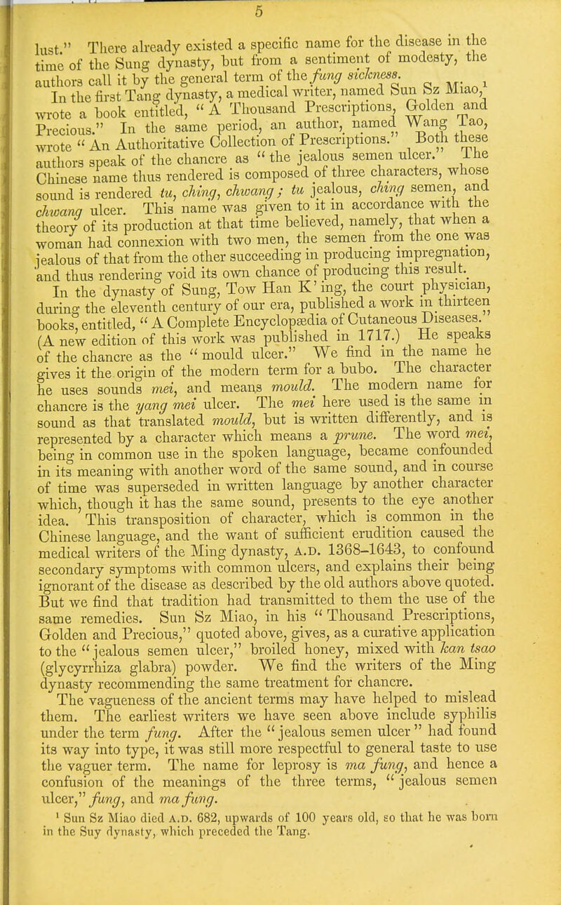 lust  There akeady existed a specific name for the disease in the time of the Sung dynasty, but from a sentiment of modesty, the authors call it by the general term of the'''^TSn. M^.n ^ In the first Tang dynasty, a medical writer, named bun bz Miao, wi-ote a book entitled, A Thousand Prescriptions Golden and Precious. In the same period, an author, named Wang iao, wrote  An Authoritative Collection of Prescriptions. Both these authors speak of the chancre as  the jealous semen nicer. Ihe Chinese name thus rendered is composed of three characters, whose sound is rendered tu, ohing, chwang; tu jealous, ching semen, and cJiwana ulcer. This name was given to it m accordance with the theory of its production at that time believed, namely, that when a woman had connexion with two men, the semen from the one was iealous of that from the other succeeding in producing impregnation, and thus rendering void its own chance of producing this result.^ In the dynasty of Sung, Tow Han K'ing, the court physician, during the eleventh century of our era, published a work m thirteen books, entitled,  A Complete Encyclopedia of Cutaneous Diseases. (A new edition of this work was published in 1717.) He speaks of the chancre as the mould nicer. We find in the name he gives it the origin of the modern term for a bubo. The character he uses sounds mei, and means mould. The modern name for chancre is the i/ang mei ulcer. The mei here used is the same m sound as that translated mould, but is written differently, and is represented by a character which means a p^une. The word mei, being in common use in the spoken language, became confounded in its meaning with another word of the same sound, and in course of time was superseded in written language by another character which, though it has the same sound, presents to the eye another idea. This transposition of character, which is common in the Chinese language, and the want of sufficient erudition caused the medical writers of the Ming dynasty, A.D. 1368-1643, to confound secondary symptoms with common ulcers, and explains their being ignorant of the disease as described by the old authors above quoted. But we find that tradition had transmitted to them the use of the same remedies. Sun Sz Miao, in his  Thousand Prescriptions, Golden and Precious, quoted above, gives, as a curative application to the jealous semen ulcer, broiled honey, mixed vnth. kan tsao (glycyrrhiza glabra) powder. We find the writers of the Ming dynasty recommending the same treatment for chancre. The vagueness of the ancient terms may have helped to mislead them. The earliest writers we have seen above include syphilis under the term fung. After the jealous semen ulcer  had found its way into type, it was still more respectful to general taste to use tlie vaguer term. The name for leprosy is ma fung, and hence a confusion of the meanings of the three terms,  jealous semen ulcer, fung, and ma fung. ' Sun Sz Miao died a.d. 682, upwards of 100 years old, eg that he was bom in the Suy dynasty, which preceded the Tang.