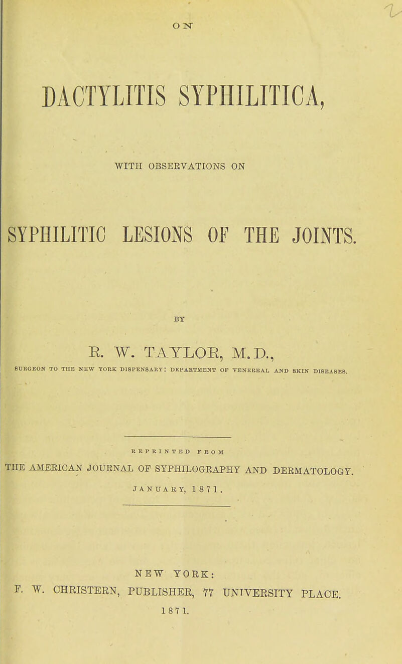 DACTYLITIS SYPHILITICA, WITH OBSEKVATIONS ON SYPHILITIC LESIONS OF THE JOINTS. E. W. TAYLOR, U.J)., BURGEON TO THE NEW YOKK DIBPENSART: DEPAKTMENT OF VENEREAL AND SKIN DIBEASEg. REPRINTED TEOM THE AMERICAN JOURNAL OF SYPHILOGEAPHY AND DERMATOLOGY. JANUARY, 1871. NEW YORK: F. W. OHRISTERN, PUBLISHER, 77 UNIVERSITY PLACE. 187 L