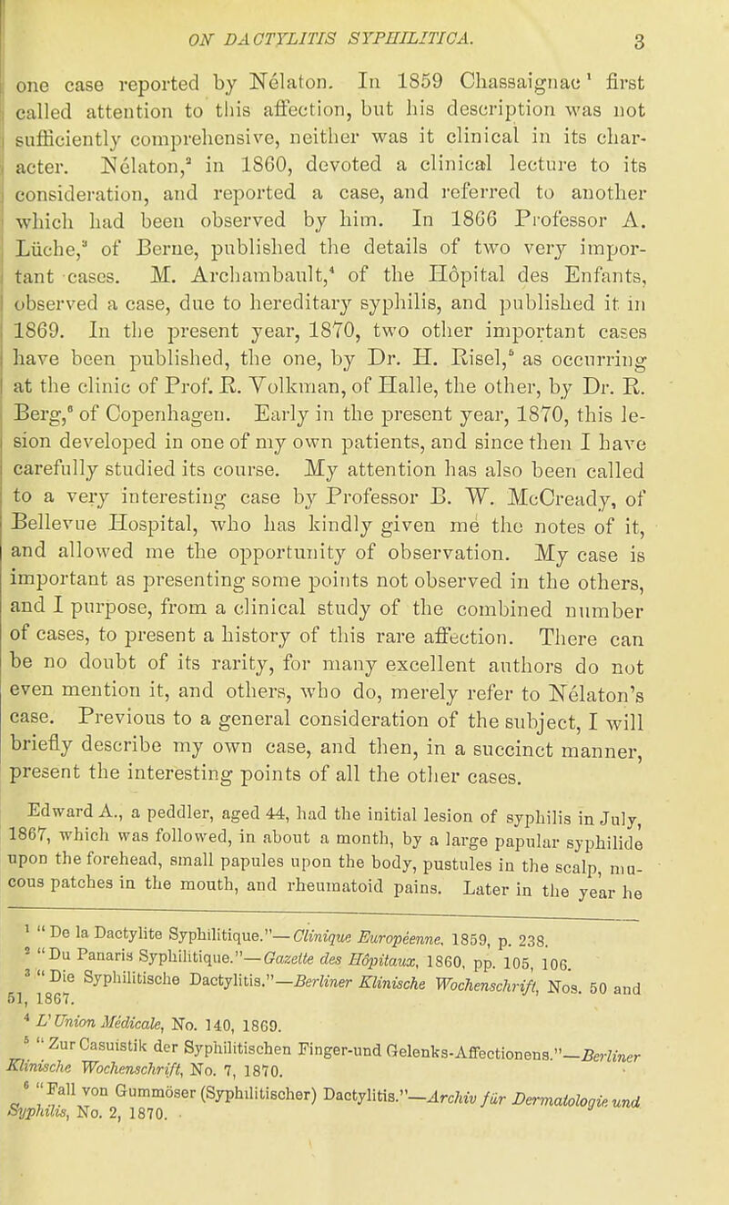 one case reported by Nelaton. In 1859 Chassaignac' first called attention to this afi'ection, but his description was not sufficiently comprehensive, neither was it clinical in its char- acter. Nelaton/ in 1860, devoted a clinical lecture to its consideration, and reported a case, and referred to another which had been observed by him. In 1866 Professor A. Liiche, of IBerue, published the details of two very impor- tant cases. M. Archambault,^ of the Ilopital des Enfants, observed a case, due to hereditary syphilis, and published it in 1869. In the present year, 18Y0, two other important cases bave been published, the one, by Dr. H. Risel,* as occurring at the clinic of Prof. E. Volkman, of Halle, the other, by Dr. R. Berg, of Copenhagen. Early in the present year, 1870, this le- sion developed in one of my own patients, and since then I have carefully studied its course. My attention has also been called to a very interesting case by Professor B. W. McCready, of Bellevne Hospital, who has kindly given me the notes of it, and allowed me the opportunity of observation. My case is important as presenting some points not observed in the others, and I purpose, from a clinical study of the combined number of cases, to present a history of this rare affection. There can be no doubt of its rarity, for many excellent authors do not even mention it, and others, who do, merely refer to Nekton's case. Previous to a general consideration of the subject, I will briefly describe my own case, and then, in a succinct manner, present the interesting points of all the other cases. Edward A., a peddler, aged 44, had the initial lesion of syphilis in July, 1867, which was followed, in about a month, by a large papular syphilide upon the forehead, small papules upon the body, pustules in the scalp, mu- cous patches in the mouth, and rheumatoid pains. Later in the year he ' De laDactylite Syphilitique.—C&«7m« Europeenne. 1859, p. 238. ' Du Panaris Syphilitique.—ffazeto des Hdpitaux, 1860, pp. 105, 106 «  Die Syphilitische Dactyliti3.-5ertiner Elinische Wochenschrift, No's. 50 and 51j 186T. U Union Medicate, No. 140, 1869. J ZurCasuistik der Syphilitischen Finger-und rxelenks-Affectionena.-M«r Klinische Wochenschrift, No. 7, 1870. J Guminoser(Syphilitischer) D^oijmsr-Archvv fiir D^maiologieund Syphilis, No. 2, 1870. ■