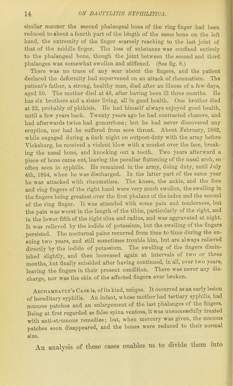 similar manner the second phalangeal bone of the ring finger had been reduced to about a fourth part of the length of the same bone on the left hand, tlie extremity of the finger scarcely reaching to the last johit of that of the middle finger. The loss of substance was confined entirely to the phalangeal bone, though the joint between the second and third phalanges was somewhat swollen and stififened. (See fig. 8.) There was no trace of any soar 'about the fingers, and the patient declared the deformity had supervened on an attack of rheumatism. The patient's father, a strong, healthy man, died after an illness of a few days, aged 50. The mother died at 46, after having been ill three months. He has six brothers and a sister living, all in good health. One brother died at 22, probably of phthisis. He had himself always enjoyed good health, until a few years back. Twenty years ago he had contracted chancre, and had afterwards twice had gonorrhcsa; but he had never discovered any eruption, nor had he suffered from sore throat. About February, 1862, while engaged during a dark night on outpost-duty with the army before Vicksburg, he received a violent blow with a musket over the face, break- ing the nasal bone, and knocking out a tooth. Two years afterward a piece of bone came out, leaving the peculiar flattening of the nasal arch, so often seen in syphilis. He remained in the army, doing duty, nntU July 4th, 1864, when he was discharged. In the latter part of the same year he was attacked with rheumatism. The knees, the ankle, and the fore and ring fingers of the right hand were very much swollen, the swelling in the fingers being greatest over the first phalanx of the index and the second of the ring fingei\ It was attended with some pain and tenderness, but the pain was worst in the length of the tibia3, particularly of the right, and in the lower fifth of the right ulna and radius, and was aggravated at night. It was relieved by the iodide of potassium, but the swelling of the fingers persisted. The nocturnal pains recurred from time to Wme during the en- suing two years, and still sometimes trouble him, but are always relieved directly by the iodide of potassium. The swelling of the fingers dimin- ished slightly, and then increased again at intervals of two or three months,,but finally subsided after having continued, in all, over two years, leaving the fingers in their present condition. There was never any dis- charge, nor was the skin of the affected fingers ever broken. Aeohambatjlt's Oase is, of its kind, unique. It occurred as an early lesion of hereditary syphilis. An infant, whose mother had tertiary syphilis, had mucous patches and an enlargement of the last phalanges of the fingers. Being at first regarded as false spina ventosa, it was unsuccessfully treated with anti-stfumous remedies; but, when mercury was given, the mucous patches soon disappeared, and the bones were reduced to their normal size. An analysis of these cases enables lis to divide them into