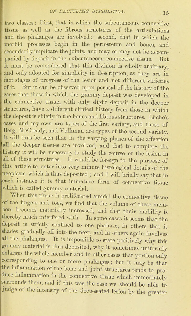 two classes: First, that in which the subcutaneous connective tissue as well as the fibrous structures of the articulations and the phalanges are involved;' second, that in vs^hich the morbid processes begin in the periosteum and bones, and secondarily implicate the joints, and may or may not be accom- panied by deposit in the subcutaneous connective tissue. But it must be remembered that this division is wholly arbitrary, and only adopted for simplicity in description, as they are in fact stages of progress of the lesion and not different varieties of it. But it can be observed upon perusal of the history of the cases that those in which the gummy deposit was developed in the connective tissue, with only slight deposit in the deeper structures, have a different clinical history from those in which the deposit is chiefly in tlie bones and fibrous structures. Liiche's cases and my own are types of the first variety, and those of Berg, McCready, and Yolkman are types of the second variety. It will thus be seen that in the varying phases of the affection all the deeper tissues are involved, and that to complete the 1 history it will be necessary to study the course of the lesion in all of these structures. It would be foreign to the purpose of this article to enter into very minute histological details of the neoplasm which is thus deposited ; and I will briefly say that in each instance it is that immature form of connective tissue which is called gummy material. When this tissue is proliferated amidst the connective tissue of the fingers and toes, we find that the volume of these mem- bers becomes materially increased, and that their mobility is thereby much interfered with. In some cases it seems that the deposit is strictly confined to one phalanx, in others that it shades gradually off into the next, and in others again involves all the phalanges. It is impossible to state positively why this gummy material is thus deposited, why it sometimes uniformly enlarges the whole member and in other cases that portion only corresponding to one or more phalanges; but it may be that the mflammation of the bone and joint structures tends to pro- duce inflammation in the connective tissue which immediately surrounds them, and if this was the case we should be able to judge of the intensity of the deep-seated lesion by the greater