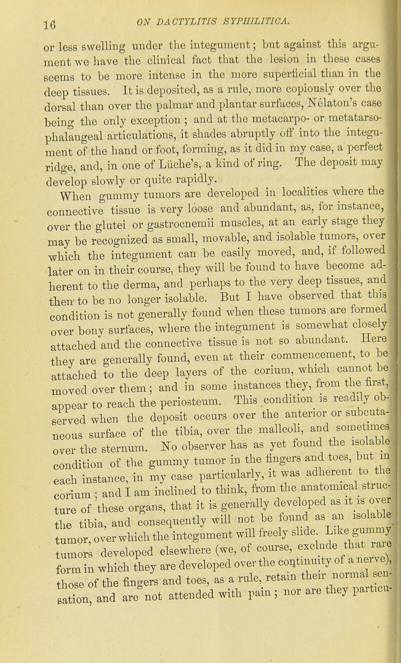 or less swelling under the integument; but against this argu- ment we have the clinical fact that the lesion in these cases seems to be more intense in tlie more superficial than in the deep tissues. It is deposited, as a rule, more copiously over the dorsal than over the palmar and plantar surfaces, Nekton's case beino- the only exception ; and at the metacarpo- or metatarso- phalangeal articulations, it shades abruptly off into the integu- ment of the hand or foot, forming, as it did in my case, a perfect ridge, and, in one of Liiche's, a kind of ring. The deposit may develop slowly or quite rapidly. When gummy tumors are developed in localities where tlie connective tissue is very loose and abundant, as, for instance, over the glutei or gastrocnemii muscles, at an early stage they may be recognized as small, movable, and isolable tumors, over which the integument can be easily moved, and, if followed later on in their course, they will be found to have become ad- herent to the derma, and perhaps to the very deep tissues, and then- to be no longer isolable. But I have observed that this condition is not generallv found when these tumors are formed over bony surfaces, where the integument is somewhat closely attached and the connective tissue is not so abundant. Here they are generally found, even at their commencement, to be attached to the deep layers of the corium, which cannot be moved over them; and in some instances they, from the first, appear to reach the periosteum. This condition is readily ob- served when the deposit occurs over the anterior or subcuta- neous surface of the tibia, over the malleoh, and sometnnes over the sternum. No observer has as yet found the isolable condition of the gummy tumor in the fingers and toes but m each instance, in my case particularly, it was adherent to the corium ; and I am inclined to think, from the.anatomical struc- ture of these organs, that it is generally developed as it is over the tibia, and consequently will uot be iound as aj. isolable umor, ov'er which the integument will freely slide Like g-my tumor developed elsewhere (we, of course, exclude that laie foil in which they are developed over the co.tinmty of a nerve , hoTe of the fingers and toes, as a rule, retain their normal sen- atln aid are^ot attended with pain; nor are they particu-