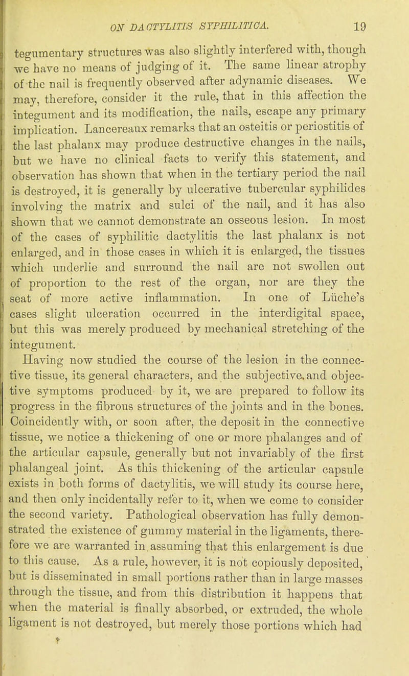 tegumentary structures was also slightly interfered with, though we have no means of judging of it. The same linear atrophy of the nail is frequently observed after adynamic diseases. We may, therefore, consider it the rule, that in this affection the integument and its modification, the nails, escape any primary impiication. Lancereaux remarks that an osteitis or periostitis of the last phalanx may produce destructive changes in the nails, but we have no clinical facts to verify this statement, and observation has shown that when in the tertiary period the nail is destroyed, it is generally by ulcerative tubercular syphilides involving the matrix and sulci of the nail, and it has also shown that we cannot demonstrate an osseous lesion. In most of the cases of syphilitic dactylitis the last phalanx is not enlarged, and in those cases in which it is enlarged, the tissues which underlie and surround the nail are not swollen out of proportion to the rest of the organ, nor ai'e they the seat of more active inflammation. In one of Liiche's cases slight ulceration occurred in the interdigital space, but this was merely produced by mechanical stretching of the integument. Having now studied the course of the lesion in the connec- tive tissue, its general characters, and the subjective.and objec- tive symptoms produced by it, we are prepared to follow its progress in the fibrous structures of the joints and in the bones. Coincidently with, or soon after, the deposit in the connective tissue, we notice a thickening of one or more phalanges and of the articular capsule, generally but not invariably of the first phalangeal joint. As this thickening of the articular capsule exists in both forms of dactylitis, we will study its course here, and then only incidentally refer to it, when we come to consider the second variety. Pathological observation has fully demon- strated the existence of gummy material in the ligaments, there- fore we are warranted in. assuming that this enlargement is due to this cause. As a rule, however, it is not copiously deposited, but is disseminated in small portions rather than in large masses through the tissue, and from this distribution it happens that when the material is finally absorbed, or extruded, the whole ligament is not destroyed, but merely those portions which had
