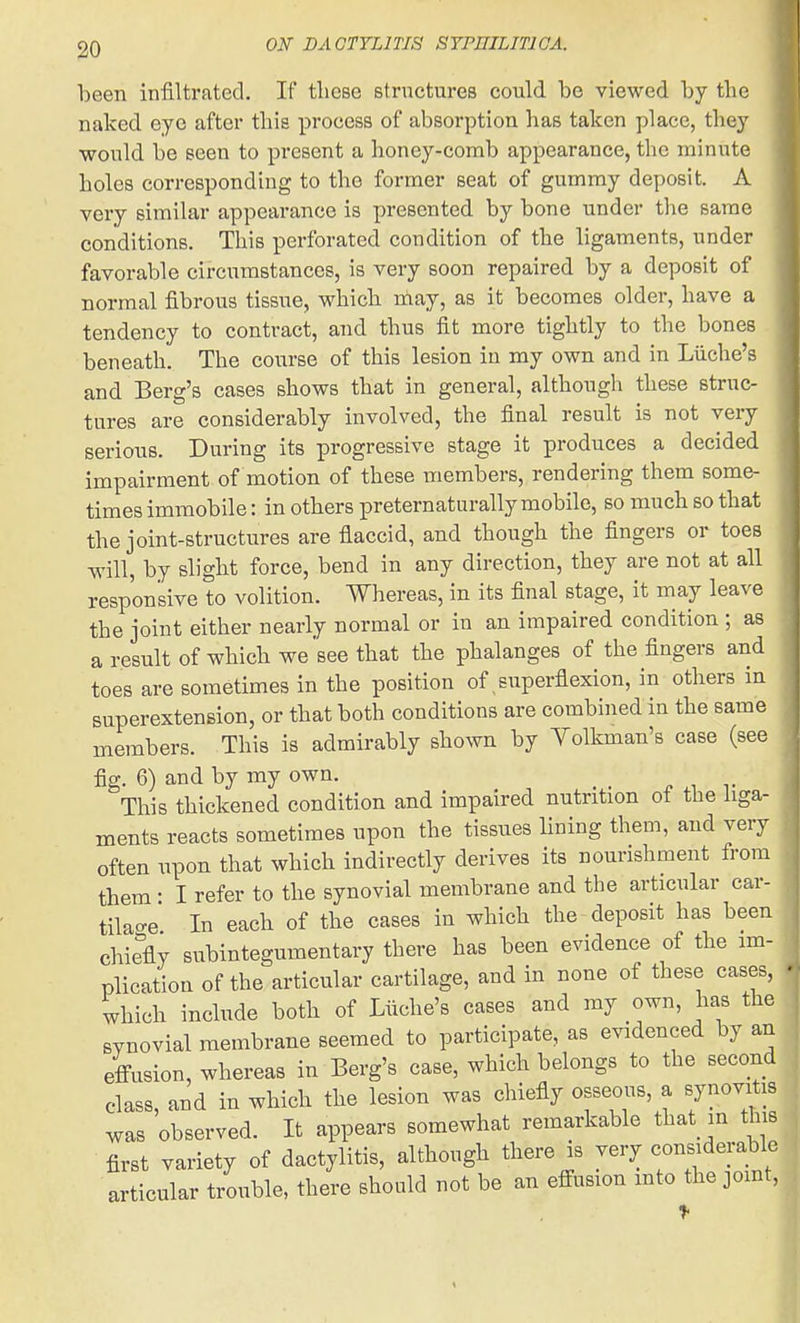 been infiltrated. If tliese structures could be viewed by the naked eye after this process of absorption has taken place, they •would be seen to present a honey-comb appearance, the minute holes corresponding to tho former seat of gummy deposit. A very similar appearance is presented by bone under the same conditions. This perforated condition of the ligaments, under favorable circumstances, is very soon repaired by a deposit of normal fibrous tissue, which niay, as it becomes older, have a tendency to contract, and thus fit more tightly to the bones beneath. The course of this lesion in my own and in Liiche's and Berg's cases shows that in general, although these struc- tures are considerably involved, the final result is not very serious. During its progressive stage it produces a decided impairment of motion of these members, rendering them some- times immobile: in others preternaturally mobile, so much so that the joint-structures are flaccid, and though the fingers or toes will, by slight force, bend in any direction, they are not at all responsive to volition. Whereas, in its final stage, it may leave the joint either nearly normal or in an impaired condition ; as a result of which we see that the phalanges of the fingers and toes are sometimes in the position of superflexion, in others in superextension, or that both conditions are combined in the same members. This is admirably shown by Yolkman's case (see fig. 6) and by my own. This thickened condition and impaired nutrition of the liga- ments reacts sometimes upon the tissues lining them, and very often upon that which indirectly derives its nourishment from them • I refer to the synovial membrane and the articular car- tilao-e In each of the cases in which the deposit has been chiefly subintegumentary there has been evidence of the im- plication of the articular cartilage, and in none of these cases, which include both of Liiche's cases and my own, has the synovial membrane seemed to participate, as evidenced by an effusion, whereas in Berg's case, which belongs to the second class, and in which the lesion was chiefly osseous, a synovitis was observed. It appears somewhat remarkable that in this first variety of dactylitis, although there is very considerable articular trouble, there should not be an effusion into the joint.