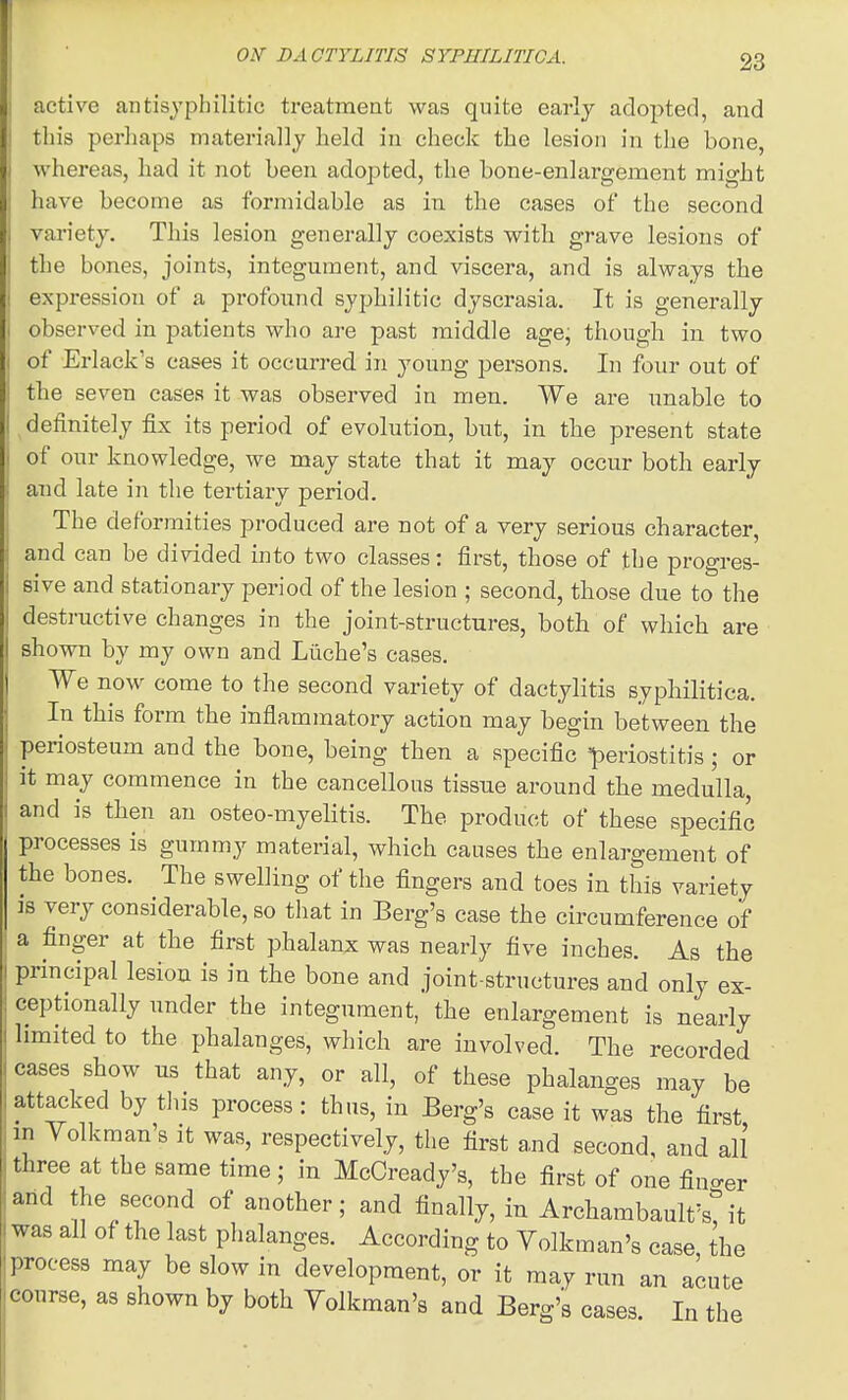 1 OIT DA CTYLITIS SYPHILITICA. 23 active antisypbilitic treatment was quite early adopted, and this perhaps materially held in check the lesion in the bone, whereas, had it not been adopted, the bone-enlargement might have become as formidable as in the cases of the second variety. This lesion generally coexists with grave lesions of the bones, joints, integument, and viscera, and is always the expression of a profound syphilitic dyscrasia. It is generally observed in patients who are past middle age; though in two of Erlack's cases it occurred in young persons. In four out of the seven eases it was observed in men. We are unable to definitely iix its period of evolution, but, in the present state of our knowledge, we may state that it may occur both early and late in the tertiary period. The deformities produced are not of a very serious character, and can be divided into two classes: first, those of the progres- sive and stationary period of the lesion ; second, those due to the destructive changes in the joint-structures, both of which are shown by my own and Liiche's cases. We now come to the second variety of dactylitis syphilitica. In this form the inflammatory action may begin between the periosteum and the bone, being then a specific periostitis; or it may commence in the cancellous tissue around tbe medulla, and is then an osteo-myelitis. The product of these specific processes is gummy material, which causes the enlargement of the bones. The swelling of the fingers and toes in this variety is very considerable, so that in Berg's case the circumference of a finger at the first phalanx was nearly five inches. As the principal lesion is in the bone and joint-structures and only ex- ceptionally under the integument, the enlargement is nearly limited to the phalanges, which are involved. The recorded cases show us that any, or all, of these phalanges may be attacked by this process : thus, in Berg's case it was the first in Yolkman's it was, respectively, the first and second, and all three at the same time; in McCready's, the first of one fino-er and the second of another; and finally, in Arcbambault'stit was all of the last phalanges. According to Yolkman's case the process may be slow in development, or it may run an acute course, as shown by both Yolkman's and Berg's cases. In the