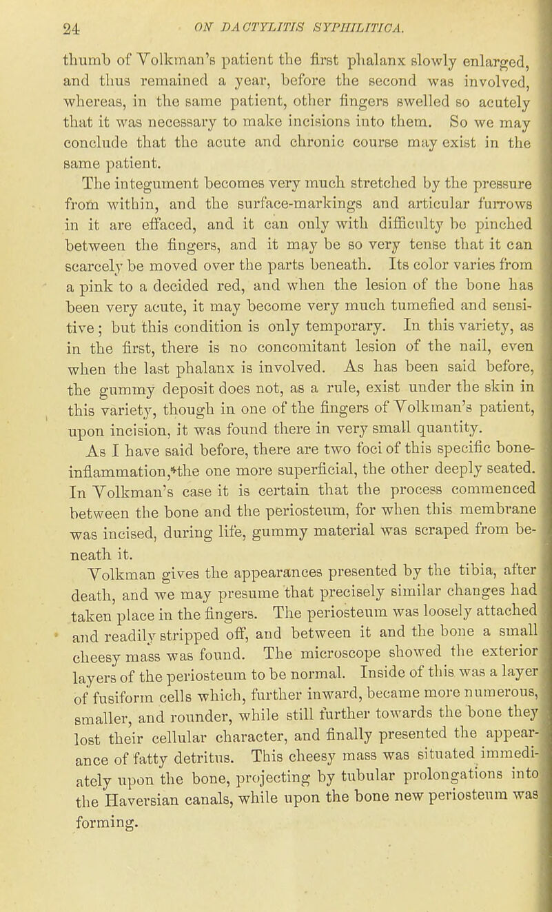 thumb of Volkinan's patient the first phalanx slowly enlarged, and thus remained a year, before the second was involved, whereas, in the same patient, other fingers swelled so acutely that it was necessary to make incisions into them. So we may conclude that the acute and chronic course may exist in the same patient. The integument becomes very much stretched by the pressure from within, and the surface-markings and articular fuiTows in it are effaced, and it can only with difficulty bo pinched between the fingers, and it may be so very tense that it can scarcely be moved over the parts beneath. Its color varies from a pink to a decided i-ed, and when the lesion of the bone has been very acute, it may become very much tumefied and sensi- tive ; but this condition is only temporary. In this variety, as in the first, there is no concomitant lesion of the nail, even when the last phalanx is involved. As has been said before, the gummy deposit does not, as a rule, exist under the skin in this variety, though in one of the fingers of Yolkman's patient, upon incision, it was found there in very small quantity. As I have said before, there are two foci of this specific bone- infiammation,nhe one more superficial, the other deeply seated. In Yolkman's case it is certain that the process commenced between the bone and the periosteum, for when this membrane was incised, during life, gummy material was scraped from be- neath it. Yolkman gives the appearances presented by the tibia, after death, and we may presume that precisely similar changes had taken place in the fingers. The periosteum was loosely attached and readily stripped ofi, and between it and the bone a small cheesy mass was found. The microscope showed the exterior layers of the periosteum to be normal. Inside of this was a layer of fusiform cells which, further inward, became more numerous, smaller, and rounder, while still further towards the bone they lost their cellular character, and finally presented the appear- ance of fatty detritus. This cheesy mass was situated immedi- ately upon the bone, projecting by tubular prolongations into the Haversian canals, while upon the bone new periosteum was forming.