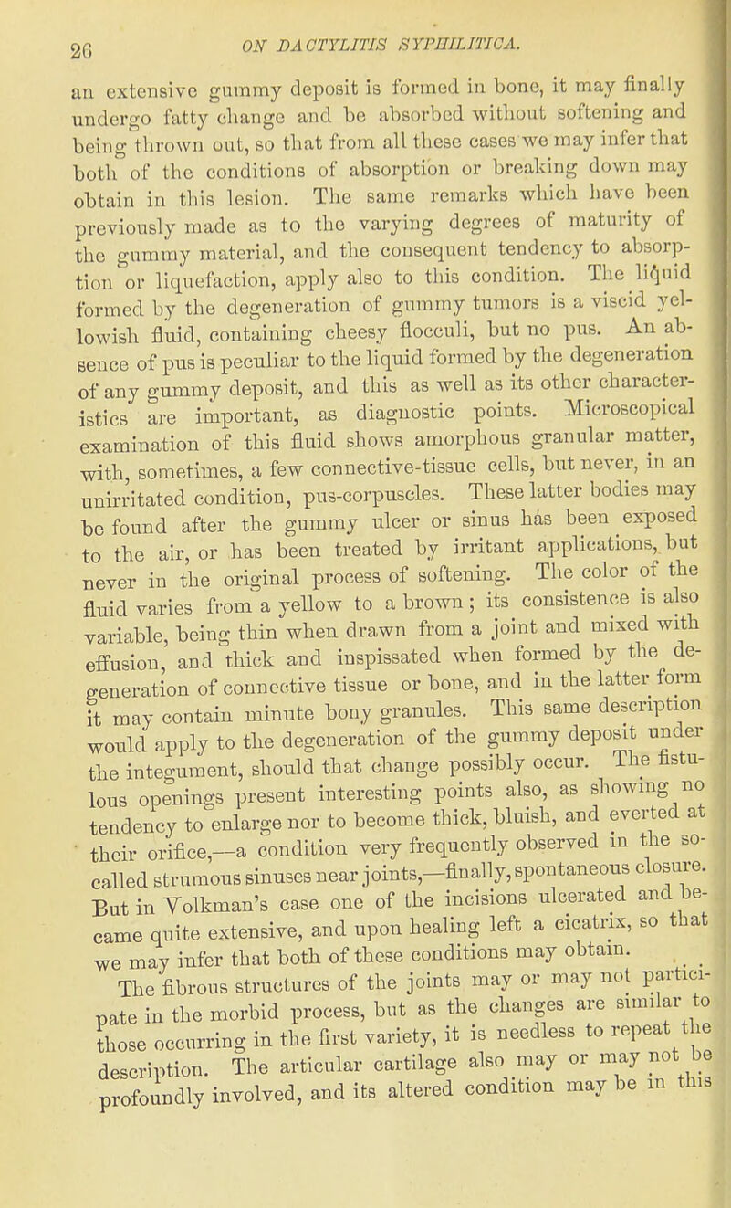 an extensive gummy deposit Is formed in bone, it may finally undergo fatty change and be absorbed without softening and being tlirown out, so that from all these cases we may infer that both of the conditions of absorption or breaking down may obtain in this lesion. The same remarks which have been previously made as to the varying degrees of maturity of the gummy material, and the consequent tendency to absorp- tion or liquefaction, apply also to this condition. The lii^uid formed by the degeneration of gummy tumors is a viscid yel- lowish fluid, containing cheesy flocculi, but no pus. An ab- sence of pus is peculiar to the liquid formed by the degeneration of any gummy deposit, and this as well as its other character- istics are important, as diagnostic points. Microscopical examination of this fluid shows amorphous granular matter, with, sometimes, a few connective-tissue cells, but never, in an unirritated condition, pus-corpuscles. These latter bodies may be found after the gummy ulcer or sinus has been exposed to the air, or has been treated by irritant applications, but never in the original process of softening. The color of the fluid varies from a yellow to a brown ; its consistence is also variable, being thin when drawn from a joint and mixed with effusion, and thick and inspissated when formed by the de- generation of connective tissue or bone, and in the latter form it may contain minute bony granules. This same description would apply to the degeneration of the gummy deposit under the integument, should that change possibly occur, ihe tstu- lous openings present interesting points also, as showing no tendency to enlarge nor to become thick, bluish, and evei-ted at • their orifice,—a condition very frequently observed in the so- called strumous sinuses near joints,-finally,spontaneous closure. But in Volkman's case one of the incisions ulcerated and be- came quite extensive, and upon healing left a cicatrix, so that we may infer that both of these conditions may obtain. The fibrous structures of the joints may or may not partici- pate in the morbid process, but as the changes are similar to those occurring in the first variety, it is needless to repeat the description. The articular cartilage also may or may not be profoundly involved, and its altered condition may be in thie