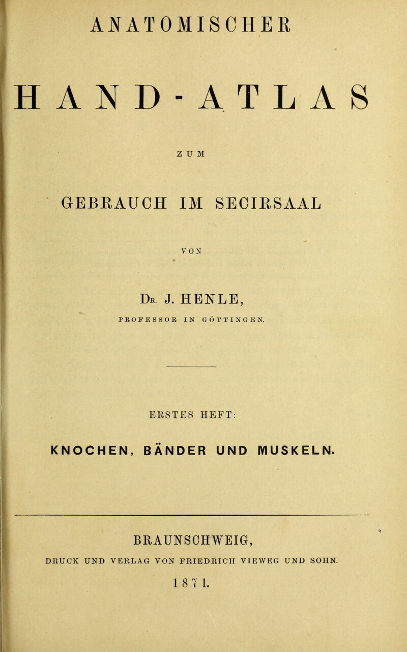 ANATOMISCHER HAND -ATLAS ZUM aEBEAUCH IM SECIESAAL VON Dk j. henle, PEOFESSOB IN eÖT TINGEN. ERSTES HEFT: KNOCHEN, BÄNDER UND MUSKELN. BRAUNSOHWEIG, DRUCK UND VERLAG VON FRIEDRICH VIEWEG UND SOHN. 18 7 1.