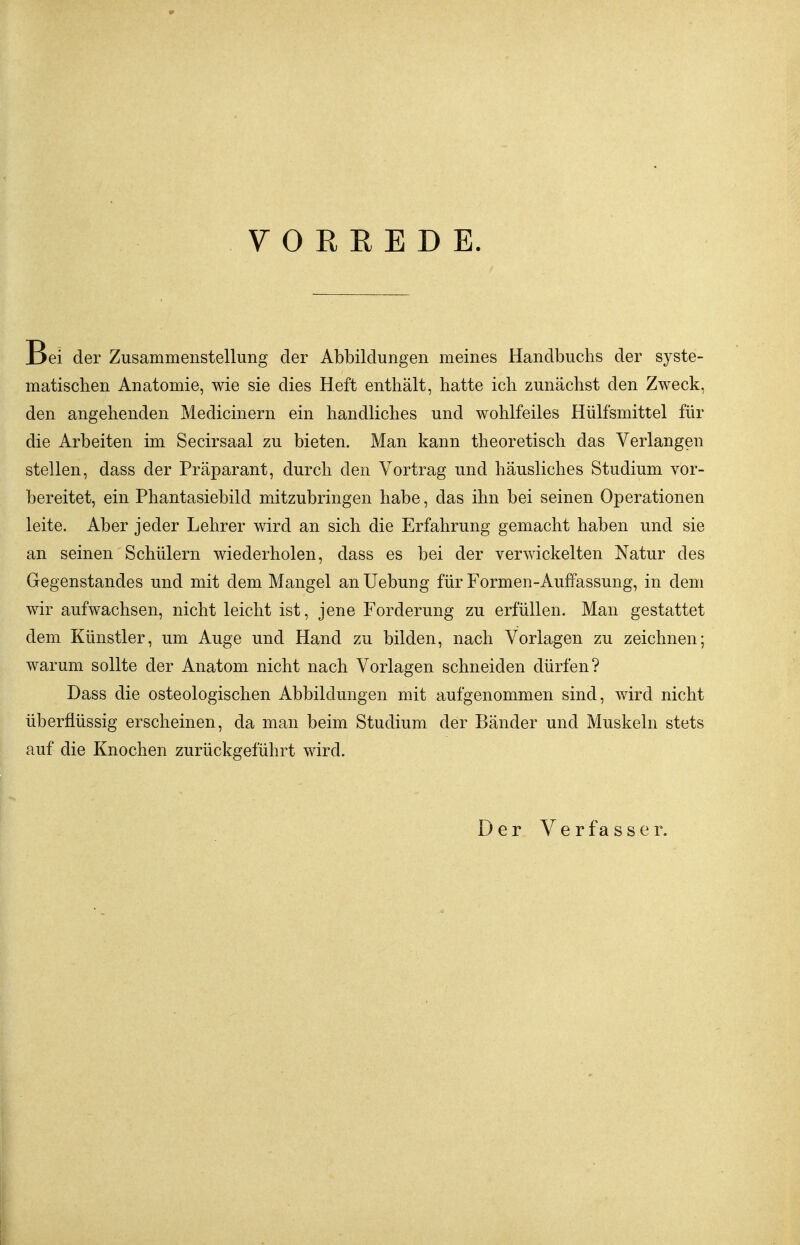 y 0 R E E D E. Bei der Zusammenstellung der Abbildungen meines Handbuchs der syste- matischen Anatomie, wie sie dies Heft enthält, hatte ich zunächst den Zweck, den angehenden Medicinern ein handliches und wohlfeiles Hülfsmittel für die Arbeiten im Secirsaal zu bieten. Man kann theoretisch das Verlangen stellen, dass der Präparant, durch den Vortrag und häusliches Studium vor- bereitet, ein Phantasiebild mitzubringen habe, das ihn bei seinen Operationen leite. Aber jeder Lehrer wird an sich die Erfahrung gemacht haben und sie an seinen Schülern wiederholen, dass es bei der verwickelten Natur des Gegenstandes und mit dem Mangel an Uebung für Formen-Auffassung, in dem wir aufwachsen, nicht leicht ist, jene Forderung zu erfüllen. Man gestattet dem Künstler, um Auge und Hand zu bilden, nach Vorlagen zu zeichnen; warum sollte der Anatom nicht nach Vorlagen schneiden dürfen? Dass die osteologischen Abbildungen mit aufgenommen sind, wird nicht überflüssig erscheinen, da man beim Studium der Bänder und Muskeln stets auf die Knochen zurückgeführt wird. Der Verfasser.