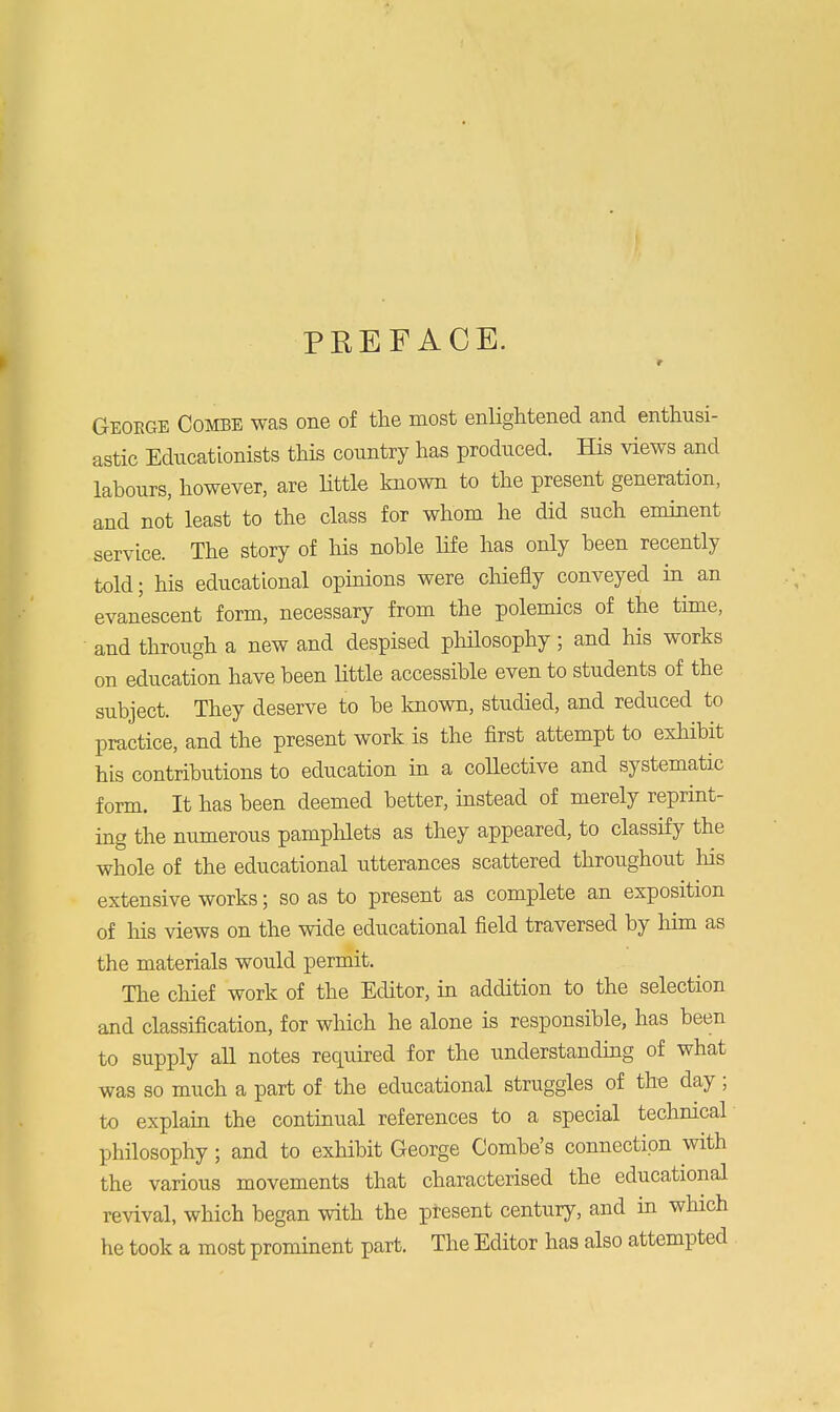 PREFACE. r Geoege Combe was one of the most enlightened and enthusi- astic Educationists this country has produced. His views and labours, however, are little known to the present generation, and not least to the class for whom he did such eminent service. The story of his noble life has only been recently told; his educational opinions were chiefly conveyed in an evanescent form, necessary from the polemics of the time, and through a new and despised philosophy; and his works on education have been little accessible even to students of the subject. They deserve to be known, studied, and reduced to practice, and the present work is the first attempt to exhibit his contributions to education in a collective and systematic form. It has been deemed better, instead of merely reprint- ing the numerous pamphlets as they appeared, to classify the whole of the educational utterances scattered throughout his extensive works; so as to present as complete an exposition of his views on the wide educational field traversed by him as the materials would permit. The chief work of the Editor, in addition to the selection and classification, for which he alone is responsible, has been to supply all notes required for the understanding of what was so much a part of the educational struggles of the day; to explain the continual references to a special technical philosophy; and to exhibit George Combe's connection with the various movements that characterised the educational revival, which began with the present century, and in which he took a most prominent part. The Editor has also attempted