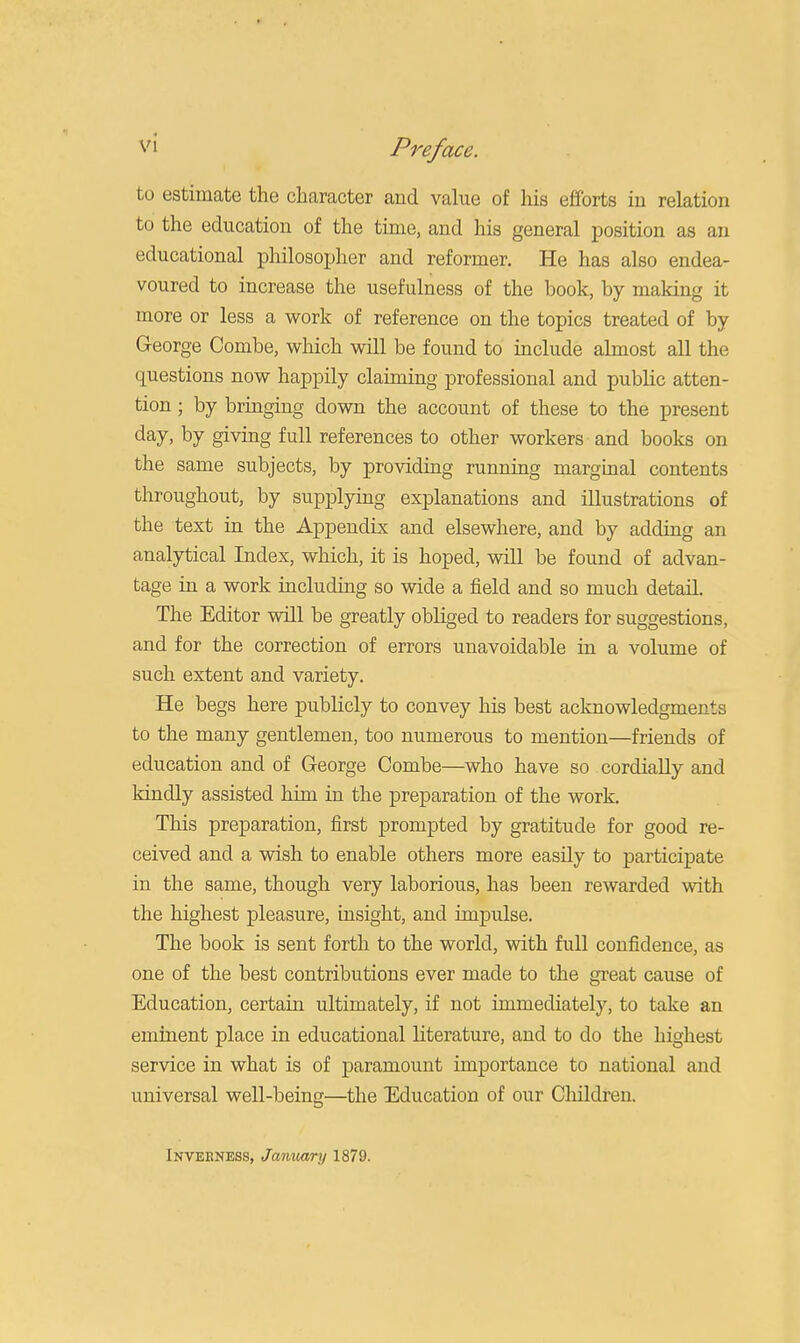 to estimate the character and value of his efforts in relation to the education of the time, and his general position as an educational philosopher and reformer. He has also endea- voured to increase the usefulness of the book, by making it more or less a work of reference on the topics treated of by- George Combe, which will be found to include almost all the questions now happily claiming professional and public atten- tion ; by bringing down the account of these to the present day, by giving full references to other workers and books on the same subjects, by providing running marginal contents throughout, by supplying explanations and illustrations of the text in the Appendix and elsewhere, and by adding an analytical Index, which, it is hoped, will be found of advan- tage in a work including so wide a field and so much detail. The Editor will be greatly obliged to readers for suggestions, and for the correction of errors unavoidable in a volume of such extent and variety. He begs here publicly to convey his best acknowledgments to the many gentlemen, too numerous to mention—friends of education and of George Combe—who have so cordially and kindly assisted him in the preparation of the work. This preparation, first prompted by gratitude for good re- ceived and a wish to enable others more easily to participate in the same, though very laborious, has been rewarded with the highest pleasure, insight, and impulse. The book is sent forth to the world, with full confidence, as one of the best contributions ever made to the great cause of Education, certain ultimately, if not immediately, to take an eminent place in educational literature, and to do the highest service in what is of paramount importance to national and universal well-being—the Education of our Children. Inverness, January 1879.