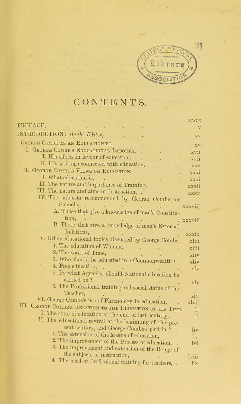 CONTENTS. XV xvii xvii xxv xxxi xxxi xxxii xxxvui xxxix PAGE PREFACE, v INTRODUCTION: By the Editor, ... xv George Combe as an Educationist, I. George Combe's Educational Labours, . I. His efforts in favour of education, II. His writings connected with education, II. George Combe's Views on Education, I. What education is, II. The nature and importance of Training, III. The nature and aims of Instruction, . . . xxxv IV. The subjects recommended by George Combe for Schools, xxxviii A. Those that give a knowledge of man's Constitu- tion, .... B. Those that give a knowledge of man's External Relations, . V. Other educational topics discussed by George Combe, xliii 1. The education of Women, . . x\m 2. The want of Time, .... xliv 3. Who should be educated in a Commonwealth ? . xliv 4. Free education, .... xi v 5. By what Agencies should National education be carried on 1 . . ; ^ 6. The Professional training and social status of the Teacher, . . . .xlv VI. George Combe's use of Phrenology in education, . xlvii III. George Combe's Relation to the Education of his Time, li I. The state of education at the end of last century, . ' li II. The educational revival at the beginning of the'pre- sent century, and -George Combe's part in it, . liv 1. The extension of the Means of education, lv 2. The improvement of the Process of education, . lvi 3. The improvement and extension of the Range of the subjects of instruction, . . . lyjjj 4. The need of Professional training for teachers, . lix