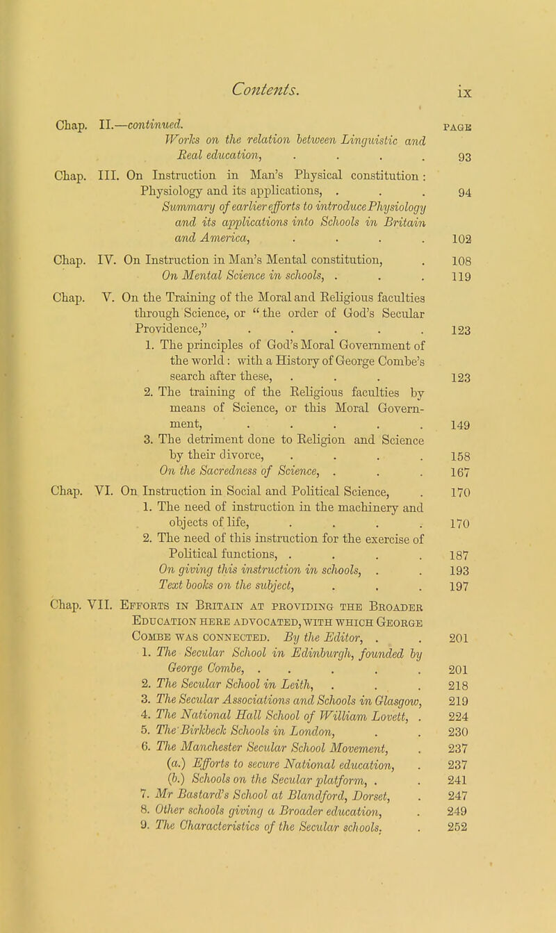 Chap. II.—continued. page Works on the relation between Linguistic and Real education, . . 93 Chap. III. On Instruction in Man's Physical constitution: Physiology and its applications, ... 94 Summary of earlier efforts to introducePhysiology and its applications into Schools in Britain and America, .... 102 Chap. IV. On Instruction in Man's Mental constitution, . 108 On Mental Science in schools, . . . 119 Chap. V. On the Training of the Moral and Eeligious faculties through Science, or  the order of Cod's Secular Providence, . . . . .123 1. The principles of God's Moral Government of the world: with a History of George Combe's search after these, ... 123 2. The training of the Eeligious faculties by means of Science, or this Moral Govern- ment, . . . . . 149 3. The detriment done to Eeligion and Science by their divorce, .... 158 On the Sacredness of Science, . . .167 Chap. VI. On Instruction in Social and Political Science, . 170 1. The need of instruction in the machinery and objects of life, . . . .170 2. The need of this instruction for the exercise of Political functions, . . . .187 On giving this instruction in schools, . . 193 Text books on the subject, . . .197 Chap. VII. Efforts in Britain at providing the Broader Education here advocated, with which George Combe was connected. By the Editor, . . 201 1. Tlie Secular School in Edinburgh, founded by George Combe, . . . . . 201 2. The Secular School in Leith, . . . 218 3. The Secular Associations and Schools in Glasgow, 219 4. The National Hall School of William Lovett, . 224 5. The Birkbeck Schools in London, . . 230 6. The Manchester Secular School Movement, . 237 (a.) Efforts to seam National education, . 237 (b.) Schools on the Secular platform, . . 241 7. Mr Bastard's School at Blandford, Dorset, . 247 8. Other schools giving a Broader education, . 249 9. The Characteristics of the Secular schools. . 252