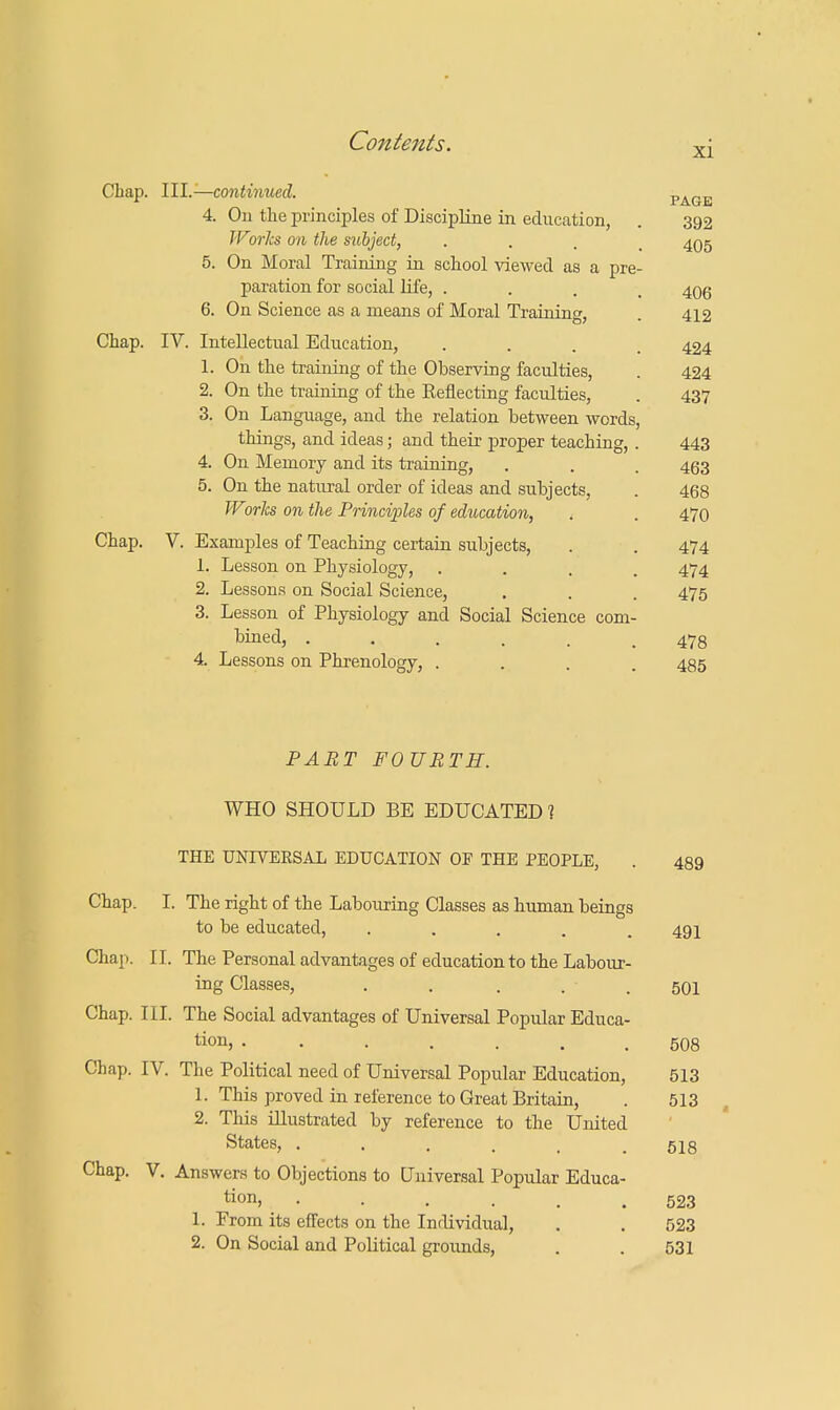 Chap. III.—continued. page 4. On the principles of Discipline in education, . 392 Works on the subject, . . , 405 5. On Moral Training in school viewed as a pre- paration for social life, . 406 6. On Science as a means of Moral Training, . 412 Chap. IV. Intellectual Education, .... 424 1. On the training of the Observing faculties, . 424 2. On the training of the Eeflecting faculties, . 437 3. On Language, and the relation between words, things, and ideas; and their proper teaching, . 443 4. On Memory and its training, . . . 463 5. On the natural order of ideas and subjects, . 468 Works on the Principles of education, . . 470 Chap. V. Examples of Teaching certain subjects, . . 474 1. Lesson on Physiology, .... 474 2. Lessons on Social Science, . . . 475 3. Lesson of Physiology and Social Science com- bined, ...... 47s 4. Lessons on Phrenology, .... 485 PART FOURTH. WHO SHOULD BE EDUCATED 1 THE UNIVERSAL EDUCATION OF THE PEOPLE, . 489 Chap. I. The right of the Labouring Classes as human beings to be educated, ..... 491 Chap. II. The Personal advantages of education to the Labour- ing Classes, . . . . • 501 Chap. III. The Social advantages of Universal Popular Educa- tion, ....... 508 Chap. IV. The Political need of Universal Popular Education, 513 1. This proved in reference to Great Britain, . 513 2. This illustrated by reference to the United States, ...... 518 Chap. V. Answers to Objections to Universal Popular Educa- tion, ...... 523 1. Prom its effects on the Individual, . . 523