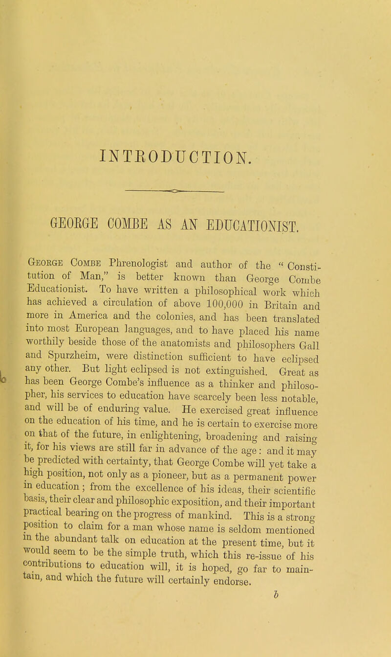 INTBODUCTION. GEOBGE COMBE AS AN EDUCATIONIST. GrEOKGE Combe Phrenologist and author of the ■ Consti- tution of Man, is better known than George Combe Educationist. To have written a philosophical work which has achieved a circulation of above 100,000 in Britain and more in America and the colonies, and has been translated into most European languages, and to have placed his name worthily beside those of the anatomists and philosophers Gall and Spurzheim, were distinction sufficient to have eclipsed any other. But light eclipsed is not extinguished. Great as has been George Combe's influence as a thinker and philoso- pher, his services to education have scarcely been less notable, and will be of enduring value. He exercised great influence on the education of his time, and he is certain to exercise more on that of the future, in enlightening, broadening and raising- it, for his views are still far in advance of the age: and it may be predicted with certainty, that George Combe will yet take a high position, not only as a pioneer, but as a permanent power m education ; from the excellence of his ideas, their scientific basis, their clear and philosophic exposition, and their important practical bearing on the progress of mankind. This is a strong position to claim for a man whose name is seldom mentioned in the abundant talk on education at the present time, but it would seem to be the simple truth, which this re-issue of his contributions to education will, it is hoped, go far to main- tain, and which the future will certainly endorse. b