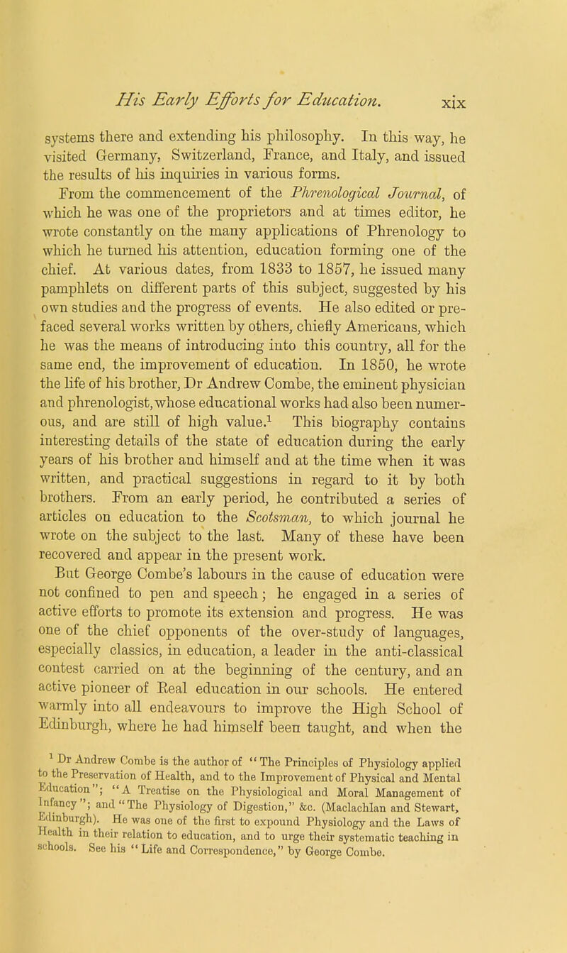 systems there and extending his philosophy. In this way, he visited Germany, Switzerland, France, and Italy, and issued the results of his inquiries in various forms. From the commencement of the Phrenological Journal, of which he was one of the proprietors and at times editor, he wrote constantly on the many applications of Phrenology to which he turned his attention, education forming one of the chief. At various dates, from 1833 to 1857, he issued many pamphlets on different parts of this subject, suggested by his own studies and the progress of events. He also edited or pre- faced several works written by others, chiefly Americans, which he was the means of introducing into this country, all for the same end, the improvement of education. In 1850, he wrote the life of his brother, Dr Andrew Combe, the eminent physician and phrenologist, whose educational works had also been numer- ous, and are still of high value.1 This biography contains interesting details of the state of education during the early years of his brother and himself and at the time when it was written, and practical suggestions in regard to it by both brothers. From an early period, he contributed a series of articles on education to the Scotsman, to which journal he wrote on the subject to the last. Many of these have been recovered and appear in the present work. But George Combe's labours in the cause of education were not confined to pen and speech; he engaged in a series of active efforts to promote its extension and progress. He was one of the chief opponents of the over-study of languages, especially classics, in education, a leader in the anti-classical contest carried on at the beginning of the century, and an active pioneer of Eeal education in our schools. He entered warmly into all endeavours to improve the High School of Edinburgh, where he had himself been taught, and when the 1 Dr Andrew Combe is the author of  The Principles of Physiology applied to the Preservation of Health, and to the Improvement of Physical and Mental Education; A Treatise on the Physiological and Moral Management of Infancy; and The Physiology of Digestion, &c. (Maclachlan and Stewart, Edinburgh). He was one of the first to expound Physiology and the Laws of Health in their relation to education, and to urge their systematic teaching in schools. See his  Life and Correspondence, by George Combe.