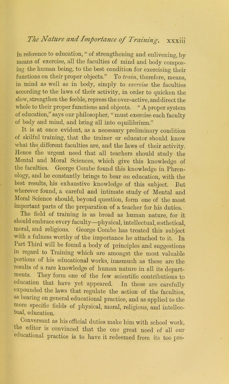 in reference to education,  of strengthening and enlivening, by- means of exercise, all the faculties of mind and body compos- ing the human being, to the best condition for exercising their functions on their proper objects. To train, therefore, means, in mind as well as in body, simply to exercise, the faculties according to the laws of their activity, in order to quicken the slow, strengthen the feeble, repress the over-active, and direct the whole to their proper functions and objects.  A proper system of education, says our philosopher,  must exercise each faculty of body and mind, and bring all into equilibrium. It is at once evident, as a necessary preliminary condition of skilful training, that the trainer or educator should know what the different faculties are, and the laws of their activity. Hence the urgent need that all teachers should study the Mental and Moral Sciences, which give this knowledge of the faculties. George Combe found this knowledge in Phren- ology, and he constantly brings to bear on education, with the best results, his exhaustive knowledge of this subject. But wherever found, a careful and intimate study of Mental and Moral Science should, beyond question, form one of the most important parts of the preparation of a teacher for his duties. The field of training is as broad as human nature, for it should embrace every faculty—physical, intellectual, sesthetical, moral, and religious. George Combe has treated this subject with a fulness worthy of the importance he attached to it. In Part Third will be found a body of principles and suggestions in regard to Training which are amongst the most valuable portions of his educational works, inasmuch as these are the results of a rare knowledge of human nature in all its depart- ments. They form one of the few scientific contributions to education that have yet appeared. In these are carefully expounded the laws that regulate the action of the faculties, as bearing on general educational practice, and as applied to the more specific fields of physical, moral, religious, and intellec- tual, education. Conversant as his official duties make him with school work, the editor is convinced that the one great need of all our educational practice is to have it redeemed from its too pre-