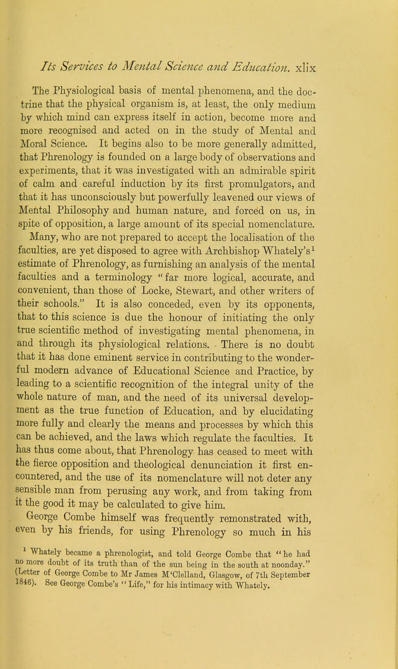 The Physiological basis of mental phenomena, and the doc- trine that the physical organism is, at least, the only medium by which mind can express itself in action, become more and more recognised and acted on in the study of Mental and Moral Science. It begins also to be more generally admitted, that Phrenology is founded on a large body of observations and experiments, that it was investigated with an admirable spirit of calm and careful induction by its first promulgators, and that it has unconsciously but powerfully leavened our views of Mental Philosophy and human nature, and forced on us, in spite of opposition, a large amount of its special nomenclature. Many, who are not prepared to accept the localisation of the faculties, are yet disposed to agree with Archbishop Whately's1 estimate of Phrenology, as furnishing an analysis of the mental faculties and a terminology far more logical, accurate, and convenient, than those of Locke, Stewart, and other writers of their schools. It is also conceded, even by its opponents, that to this science is due the honour of initiating the only true scientific method of investigating mental phenomena, in and through its physiological relations. There is no doubt that it has done eminent service in contributing to the wonder- ful modern advance of Educational Science and Practice, by leading to a scientific recognition of the integral unity of the whole nature of man, and the need of its universal develop- ment as the true function of Education, and by elucidating more fully and clearly the means and processes by which this can be achieved, and the laws which regulate the faculties. It has thus come about, that Phrenology has ceased to meet with the fierce opposition and theological denunciation it first en- countered, and the use of its nomenclature will not deter any sensible man from perusing any work, and from taking from it the good it may be calculated to give him. George Combe himself was frequently remonstrated with, even by his friends, for using Phrenology so much in his 1 Whately became a phrenologist, and told George Combe that he had no more doubt of its truth than of the sun being in the south at noonday. (Letter of George Combe to Mr James M'Clelland, Glasgow, of 7th September 1846). See George Combe's  Life, for his intimacy with Whately.