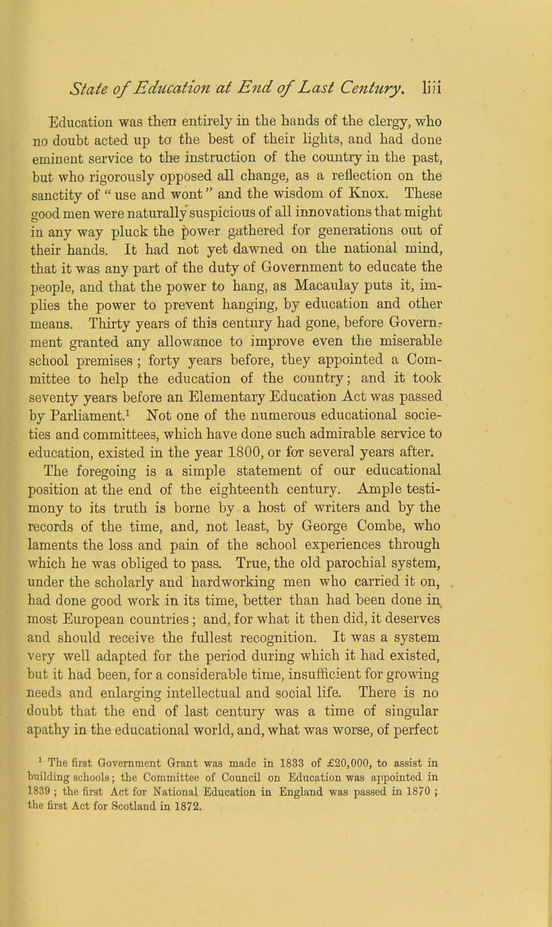 Education was then entirely in the hands of the clergy, who no doubt acted up to the best of their lights, and had done eminent service to the instruction of the country in the past, but who rigorously opposed all change, as a reflection on the sanctity of  use and wont and the wisdom of Knox. These good men were naturally suspicious of all innovations that might in any way pluck the power gathered for generations out of their hands. It had not yet dawned on the national mind, that it was any part of the duty of Government to educate the people, and that the power to hang, as Macaulay puts it, im- plies the power to prevent hanging, by education and other means. Thirty years of this century had gone, before Govern- ment granted any allowance to improve even the miserable school premises; forty years before, they appointed a Com- mittee to help the education of the country; and it took seventy years before an Elementary Education Act was passed by Parliament.1 Not one of the numerous educational socie- ties and committees, which have done such admirable service to education, existed in the year 1800, or for several years after. The foregoing is a simple statement of our educational position at the end of the eighteenth century. Ample testi- mony to its truth is borne by a host of writers and by the records of the time, and, not least, by George Combe, who laments the loss and pain of the school experiences through which he was obliged to pass. True, the old parochial system, under the scholarly and hardworking men who carried it on, had done good work in its time, better than had been done in most European countries; and, for what it then did, it deserves and should receive the fullest recognition. It was a system very well adapted for the period during which it had existed, but it had been, for a considerable time, insufficient for growing needs and enlarging intellectual and social life. There is no doubt that the end of last century was a time of singular apathy in the educational world, and, what was worse, of perfect 1 The first Government Grant was made in 1833 of £20,000, to assist in building schools; the Committee of Council on Education was appointed in 1839 ; the first Act for National Education in England was passed in 1870 ; the first Act for Scotland in 1872.