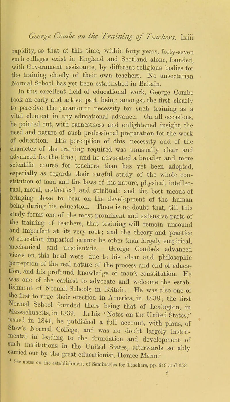 rapidity, so that at this time, within forty years, forty-seven such colleges exist in England and Scotland alone, founded, with Government assistance, by different religious bodies for the training chiefly of their own teachers. No unsectarian Normal School has yet been established in Britain. In this excellent field of educational work, George Combe took an early and active part, being amongst the first clearly to perceive the paramount necessity for such training as a vital element in any educational advance. On all occasions, he pointed out, with earnestness and enlightened insight, the need and nature of such professional preparation for the work of education. His perception of this necessity and of the character of the training required was unusually clear and advanced for the time j and he advocated a broader and more scientific course for teachers than has yet been adopted, especially as regards their careful study of the whole con- stitution of man and the laws of his nature, physical, intellec- tual, moral, aesthetical, and spiritual; and the best means of bringing these to bear on the development of the human being during his education. There is no doubt that, till this study forms one of the most prominent and extensive parts of the training of teachers, that training will remain unsound and imperfect at its very root; and the theory and practice of education imparted cannot be other than largely empirical, mechanical and unscientific. George Combe's advanced views on this head were due to his clear and philosophic perception of the real nature of the process and end of educa- tion, and his profound knowledge of man's constitution. He was one of the earliest to advocate and welcome the estab- lishment of Normal Schools in Britain. He was also one of the first to urge their erection in America, in 1838 ; the first Normal School founded there being that of Lexington, in Massachusetts, in 1839. In his  Notes on the United States  issued in 1841, he published a full account, with plans, of Mows Normal College, and was no doubt largely instru- mental m leading to the foundation and development of such institutions in the United States, afterwards so ably carried out by the great educationist, Horace Mann.1 1 See notes on the establishment of Seminaries for Teachers, pp. 649 and 653. &