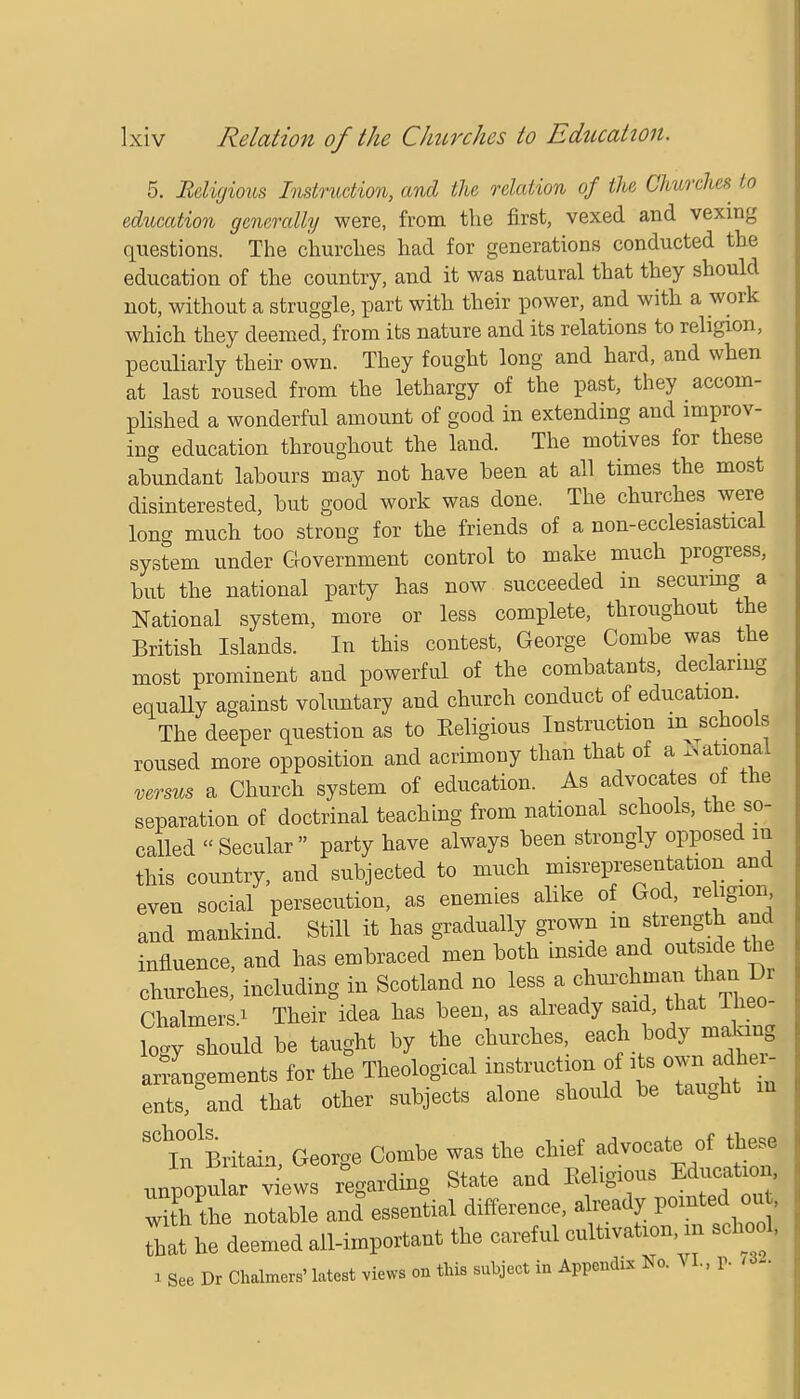 5. Religious Instruction, and the relation of the Chwches to education generally were, from the first, vexed and vexing questions. The churches had for generations conducted the education of the country, and it was natural that they should not, without a struggle, part with their power, and with a work which they deemed, from its nature and its relations to religion, peculiarly their own. They fought long and hard, and when at last roused from the lethargy of the past, they accom- plished a wonderful amount of good in extending and improv- ing education throughout the land. The motives for these abundant labours may not have been at all times the most disinterested, but good work was done. The churches were long much too strong for the friends of a non- ecclesiastical system under Government control to make much progress, but the national party has now succeeded in securing a National system, more or less complete, throughout the British Islands. In this contest, George Combe was the most prominent and powerful of the combatants, declaring equally against voluntary and church conduct of education. The deeper question as to Keligious Instruction m schools roused more opposition and acrimony than that of a National versus a Church system of education. As advocates of the separation of doctrinal teaching from national schools, the so- called Secular party have always been strongly opposed m this country, and subjected to much misrepresentation and even social persecution, as enemies alike of God, religion, and mankind. Still it has gradually grown m strength and influence, and has embraced men both inside and outside the churches, including in Scotland no less a Chalmers i Their idea has been, as already said, that Ineo- logy should be taught by the churches, each body making arrangements for the Theological instruction of its own adher- ents, and that other subjects alone should be taught m ^TnBritain Geoi-e Combe was the chief advocate of these In Butain ixeoi&e v. Religious Education, unpopular views regarding btate ana jMiug with the notable and essential difference, already pointedouj That he deemed all-important the careful cultivation, in school, a See Dr Chalmers'latest views on tins subject in Appendix No. VI., P- •